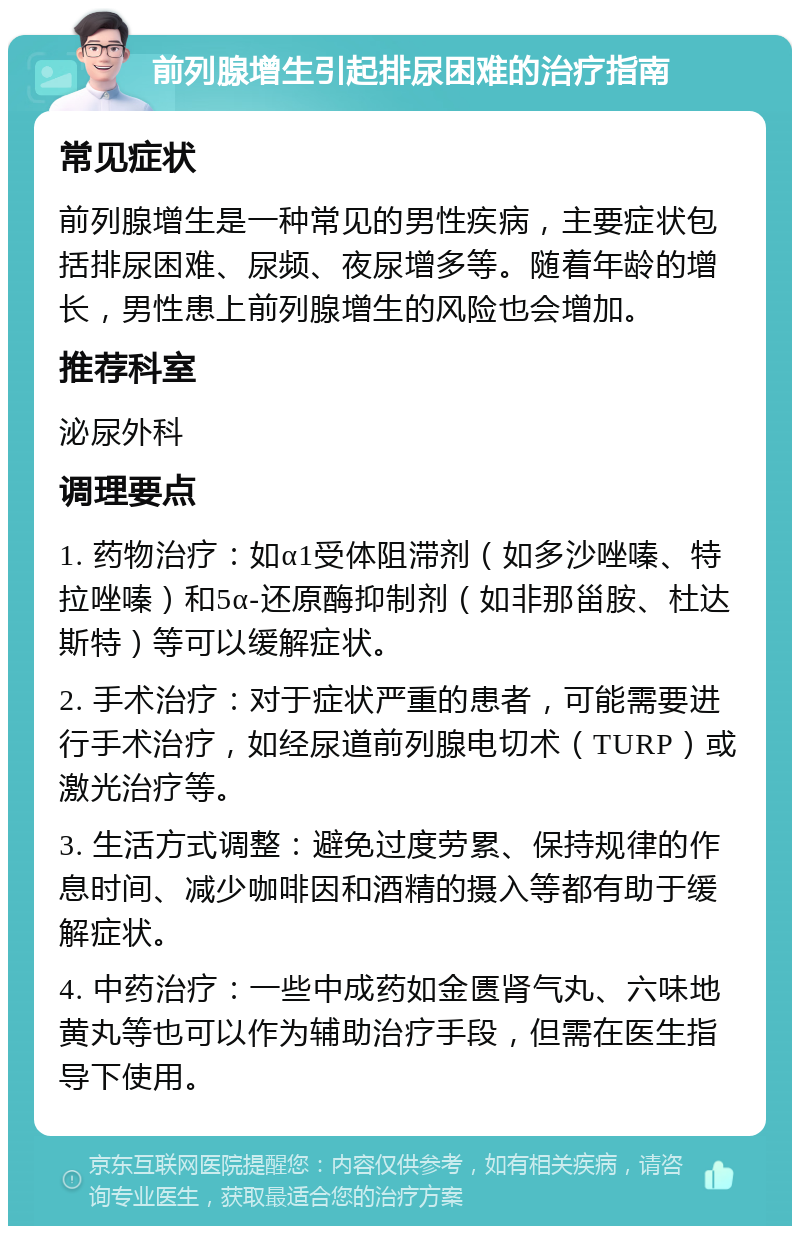 前列腺增生引起排尿困难的治疗指南 常见症状 前列腺增生是一种常见的男性疾病，主要症状包括排尿困难、尿频、夜尿增多等。随着年龄的增长，男性患上前列腺增生的风险也会增加。 推荐科室 泌尿外科 调理要点 1. 药物治疗：如α1受体阻滞剂（如多沙唑嗪、特拉唑嗪）和5α-还原酶抑制剂（如非那甾胺、杜达斯特）等可以缓解症状。 2. 手术治疗：对于症状严重的患者，可能需要进行手术治疗，如经尿道前列腺电切术（TURP）或激光治疗等。 3. 生活方式调整：避免过度劳累、保持规律的作息时间、减少咖啡因和酒精的摄入等都有助于缓解症状。 4. 中药治疗：一些中成药如金匮肾气丸、六味地黄丸等也可以作为辅助治疗手段，但需在医生指导下使用。