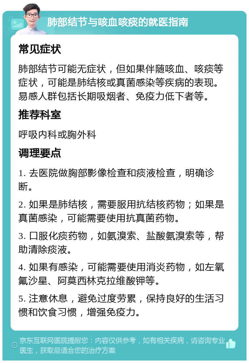 肺部结节与咳血咳痰的就医指南 常见症状 肺部结节可能无症状，但如果伴随咳血、咳痰等症状，可能是肺结核或真菌感染等疾病的表现。易感人群包括长期吸烟者、免疫力低下者等。 推荐科室 呼吸内科或胸外科 调理要点 1. 去医院做胸部影像检查和痰液检查，明确诊断。 2. 如果是肺结核，需要服用抗结核药物；如果是真菌感染，可能需要使用抗真菌药物。 3. 口服化痰药物，如氨溴索、盐酸氨溴索等，帮助清除痰液。 4. 如果有感染，可能需要使用消炎药物，如左氧氟沙星、阿莫西林克拉维酸钾等。 5. 注意休息，避免过度劳累，保持良好的生活习惯和饮食习惯，增强免疫力。