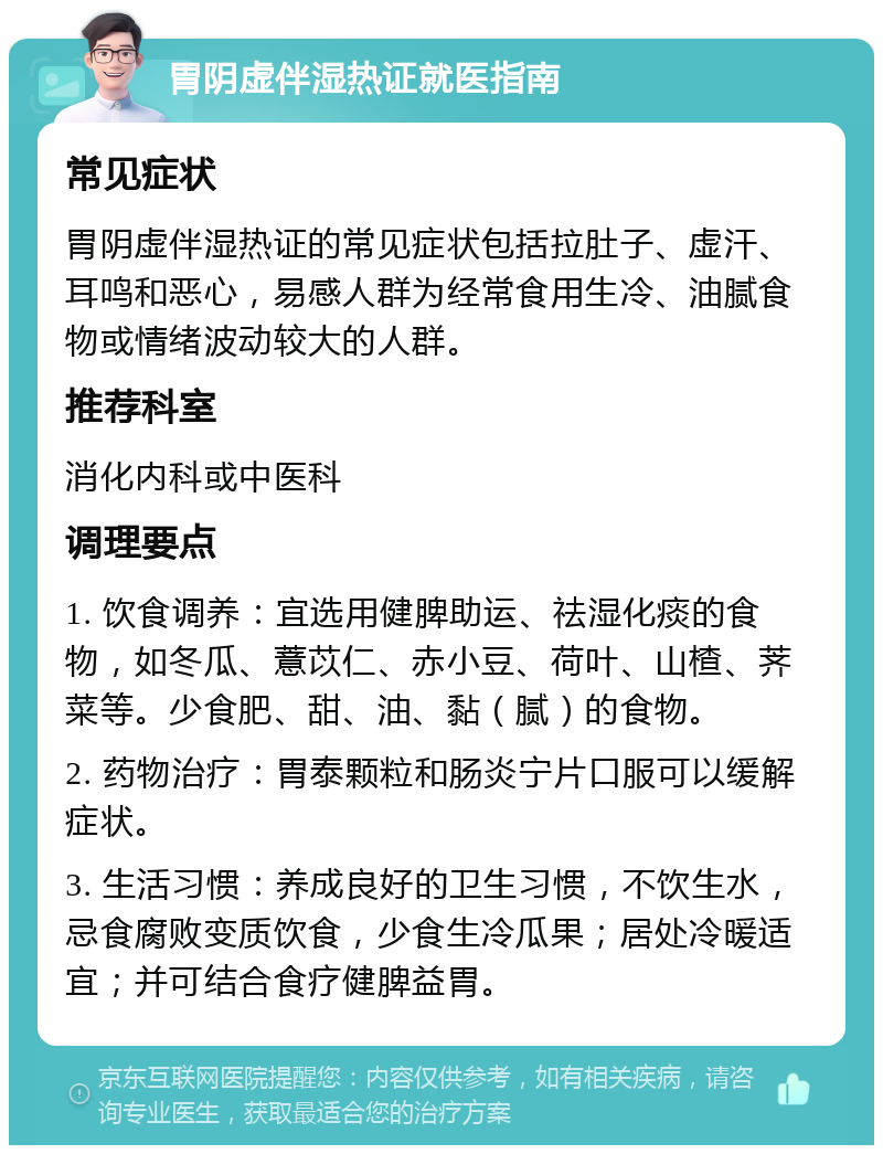 胃阴虚伴湿热证就医指南 常见症状 胃阴虚伴湿热证的常见症状包括拉肚子、虚汗、耳鸣和恶心，易感人群为经常食用生冷、油腻食物或情绪波动较大的人群。 推荐科室 消化内科或中医科 调理要点 1. 饮食调养：宜选用健脾助运、祛湿化痰的食物，如冬瓜、薏苡仁、赤小豆、荷叶、山楂、荠菜等。少食肥、甜、油、黏（腻）的食物。 2. 药物治疗：胃泰颗粒和肠炎宁片口服可以缓解症状。 3. 生活习惯：养成良好的卫生习惯，不饮生水，忌食腐败变质饮食，少食生冷瓜果；居处冷暖适宜；并可结合食疗健脾益胃。