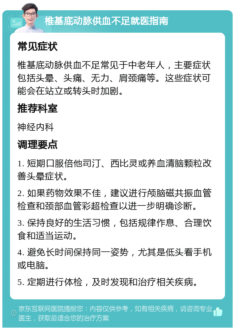 椎基底动脉供血不足就医指南 常见症状 椎基底动脉供血不足常见于中老年人，主要症状包括头晕、头痛、无力、肩颈痛等。这些症状可能会在站立或转头时加剧。 推荐科室 神经内科 调理要点 1. 短期口服倍他司汀、西比灵或养血清脑颗粒改善头晕症状。 2. 如果药物效果不佳，建议进行颅脑磁共振血管检查和颈部血管彩超检查以进一步明确诊断。 3. 保持良好的生活习惯，包括规律作息、合理饮食和适当运动。 4. 避免长时间保持同一姿势，尤其是低头看手机或电脑。 5. 定期进行体检，及时发现和治疗相关疾病。