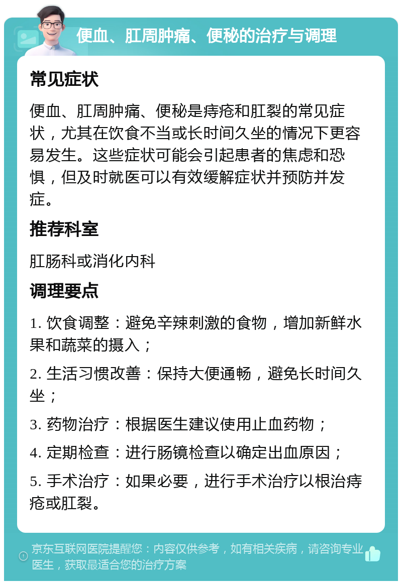 便血、肛周肿痛、便秘的治疗与调理 常见症状 便血、肛周肿痛、便秘是痔疮和肛裂的常见症状，尤其在饮食不当或长时间久坐的情况下更容易发生。这些症状可能会引起患者的焦虑和恐惧，但及时就医可以有效缓解症状并预防并发症。 推荐科室 肛肠科或消化内科 调理要点 1. 饮食调整：避免辛辣刺激的食物，增加新鲜水果和蔬菜的摄入； 2. 生活习惯改善：保持大便通畅，避免长时间久坐； 3. 药物治疗：根据医生建议使用止血药物； 4. 定期检查：进行肠镜检查以确定出血原因； 5. 手术治疗：如果必要，进行手术治疗以根治痔疮或肛裂。