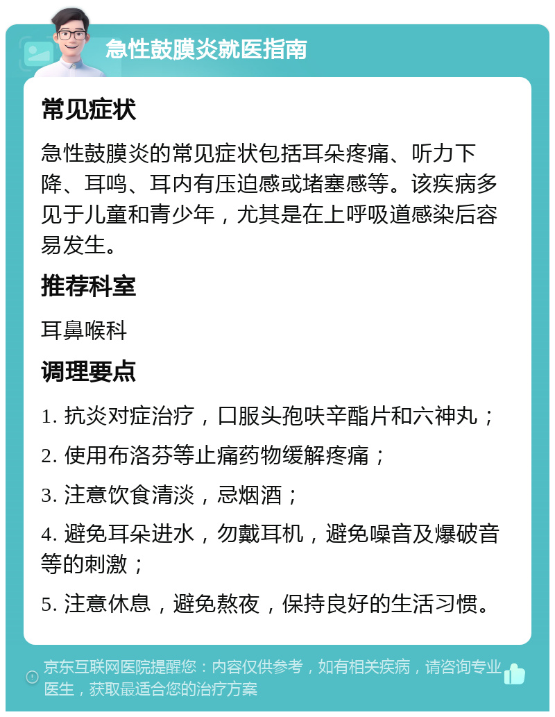 急性鼓膜炎就医指南 常见症状 急性鼓膜炎的常见症状包括耳朵疼痛、听力下降、耳鸣、耳内有压迫感或堵塞感等。该疾病多见于儿童和青少年，尤其是在上呼吸道感染后容易发生。 推荐科室 耳鼻喉科 调理要点 1. 抗炎对症治疗，口服头孢呋辛酯片和六神丸； 2. 使用布洛芬等止痛药物缓解疼痛； 3. 注意饮食清淡，忌烟酒； 4. 避免耳朵进水，勿戴耳机，避免噪音及爆破音等的刺激； 5. 注意休息，避免熬夜，保持良好的生活习惯。