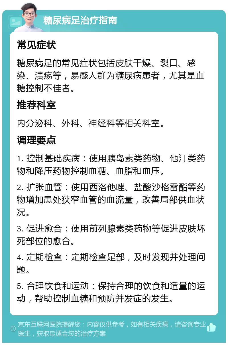 糖尿病足治疗指南 常见症状 糖尿病足的常见症状包括皮肤干燥、裂口、感染、溃疡等，易感人群为糖尿病患者，尤其是血糖控制不佳者。 推荐科室 内分泌科、外科、神经科等相关科室。 调理要点 1. 控制基础疾病：使用胰岛素类药物、他汀类药物和降压药物控制血糖、血脂和血压。 2. 扩张血管：使用西洛他唑、盐酸沙格雷酯等药物增加患处狭窄血管的血流量，改善局部供血状况。 3. 促进愈合：使用前列腺素类药物等促进皮肤坏死部位的愈合。 4. 定期检查：定期检查足部，及时发现并处理问题。 5. 合理饮食和运动：保持合理的饮食和适量的运动，帮助控制血糖和预防并发症的发生。