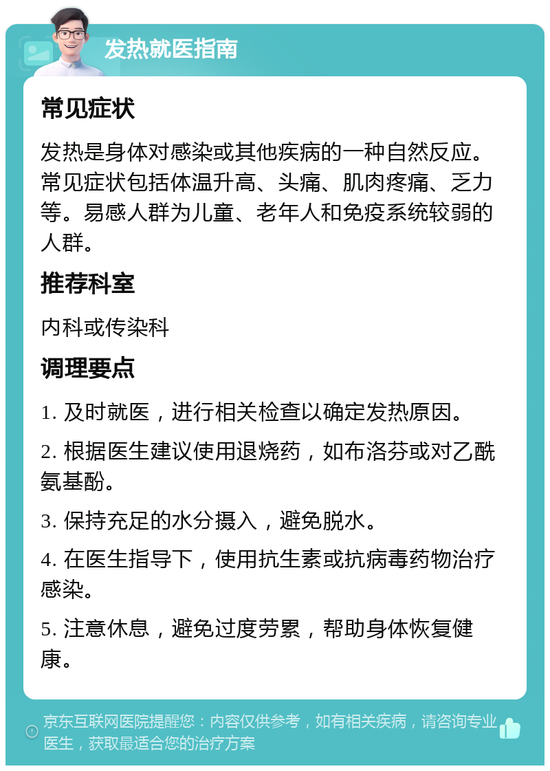 发热就医指南 常见症状 发热是身体对感染或其他疾病的一种自然反应。常见症状包括体温升高、头痛、肌肉疼痛、乏力等。易感人群为儿童、老年人和免疫系统较弱的人群。 推荐科室 内科或传染科 调理要点 1. 及时就医，进行相关检查以确定发热原因。 2. 根据医生建议使用退烧药，如布洛芬或对乙酰氨基酚。 3. 保持充足的水分摄入，避免脱水。 4. 在医生指导下，使用抗生素或抗病毒药物治疗感染。 5. 注意休息，避免过度劳累，帮助身体恢复健康。