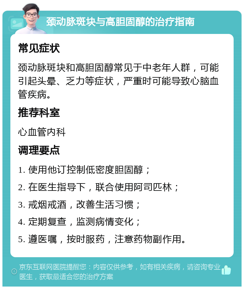 颈动脉斑块与高胆固醇的治疗指南 常见症状 颈动脉斑块和高胆固醇常见于中老年人群，可能引起头晕、乏力等症状，严重时可能导致心脑血管疾病。 推荐科室 心血管内科 调理要点 1. 使用他订控制低密度胆固醇； 2. 在医生指导下，联合使用阿司匹林； 3. 戒烟戒酒，改善生活习惯； 4. 定期复查，监测病情变化； 5. 遵医嘱，按时服药，注意药物副作用。