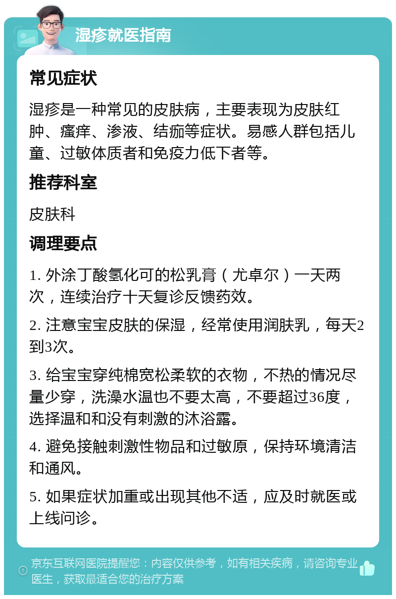 湿疹就医指南 常见症状 湿疹是一种常见的皮肤病，主要表现为皮肤红肿、瘙痒、渗液、结痂等症状。易感人群包括儿童、过敏体质者和免疫力低下者等。 推荐科室 皮肤科 调理要点 1. 外涂丁酸氢化可的松乳膏（尤卓尔）一天两次，连续治疗十天复诊反馈药效。 2. 注意宝宝皮肤的保湿，经常使用润肤乳，每天2到3次。 3. 给宝宝穿纯棉宽松柔软的衣物，不热的情况尽量少穿，洗澡水温也不要太高，不要超过36度，选择温和和没有刺激的沐浴露。 4. 避免接触刺激性物品和过敏原，保持环境清洁和通风。 5. 如果症状加重或出现其他不适，应及时就医或上线问诊。