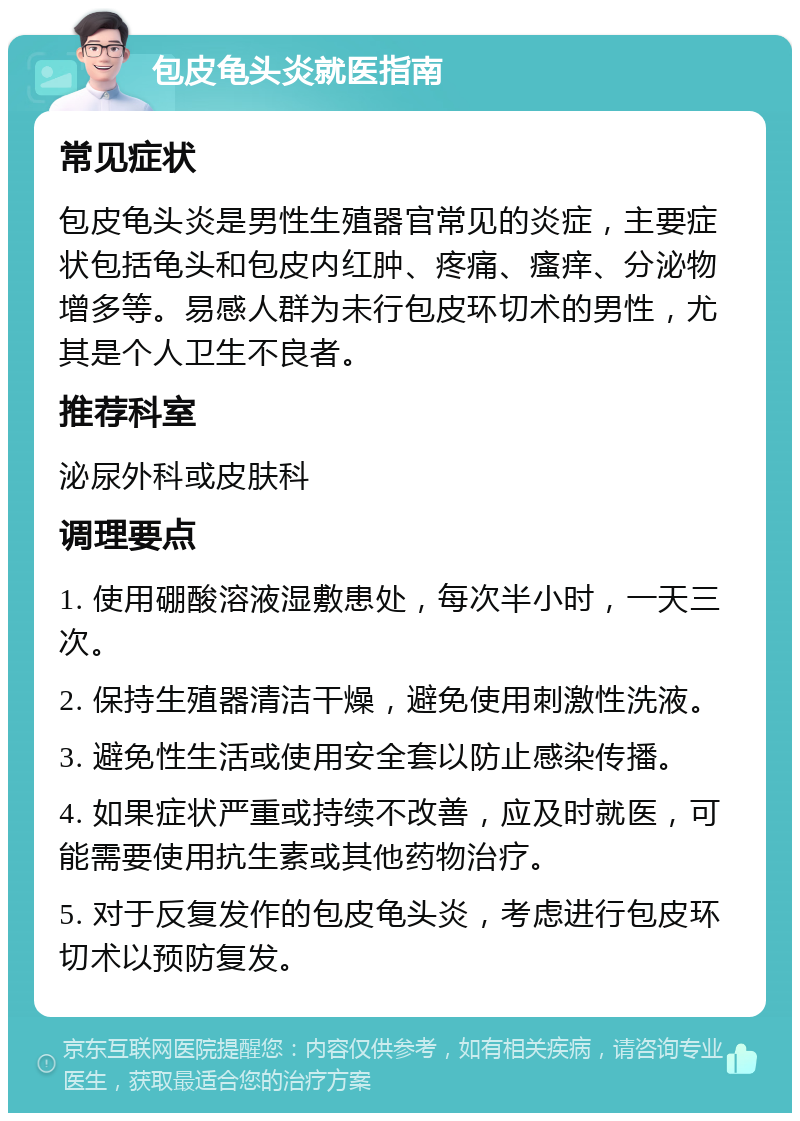 包皮龟头炎就医指南 常见症状 包皮龟头炎是男性生殖器官常见的炎症，主要症状包括龟头和包皮内红肿、疼痛、瘙痒、分泌物增多等。易感人群为未行包皮环切术的男性，尤其是个人卫生不良者。 推荐科室 泌尿外科或皮肤科 调理要点 1. 使用硼酸溶液湿敷患处，每次半小时，一天三次。 2. 保持生殖器清洁干燥，避免使用刺激性洗液。 3. 避免性生活或使用安全套以防止感染传播。 4. 如果症状严重或持续不改善，应及时就医，可能需要使用抗生素或其他药物治疗。 5. 对于反复发作的包皮龟头炎，考虑进行包皮环切术以预防复发。