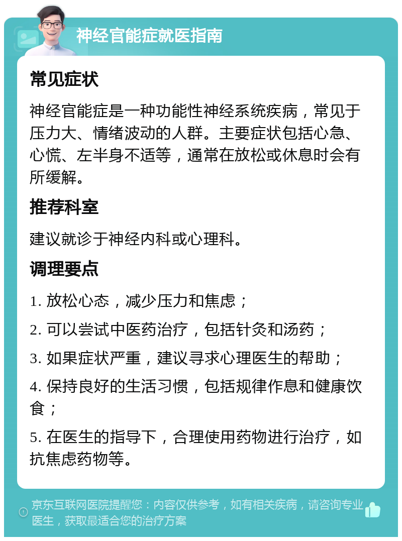 神经官能症就医指南 常见症状 神经官能症是一种功能性神经系统疾病，常见于压力大、情绪波动的人群。主要症状包括心急、心慌、左半身不适等，通常在放松或休息时会有所缓解。 推荐科室 建议就诊于神经内科或心理科。 调理要点 1. 放松心态，减少压力和焦虑； 2. 可以尝试中医药治疗，包括针灸和汤药； 3. 如果症状严重，建议寻求心理医生的帮助； 4. 保持良好的生活习惯，包括规律作息和健康饮食； 5. 在医生的指导下，合理使用药物进行治疗，如抗焦虑药物等。