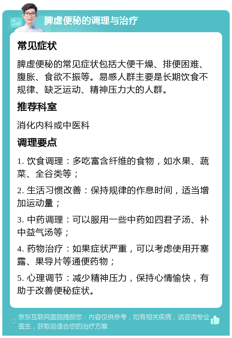 脾虚便秘的调理与治疗 常见症状 脾虚便秘的常见症状包括大便干燥、排便困难、腹胀、食欲不振等。易感人群主要是长期饮食不规律、缺乏运动、精神压力大的人群。 推荐科室 消化内科或中医科 调理要点 1. 饮食调理：多吃富含纤维的食物，如水果、蔬菜、全谷类等； 2. 生活习惯改善：保持规律的作息时间，适当增加运动量； 3. 中药调理：可以服用一些中药如四君子汤、补中益气汤等； 4. 药物治疗：如果症状严重，可以考虑使用开塞露、果导片等通便药物； 5. 心理调节：减少精神压力，保持心情愉快，有助于改善便秘症状。