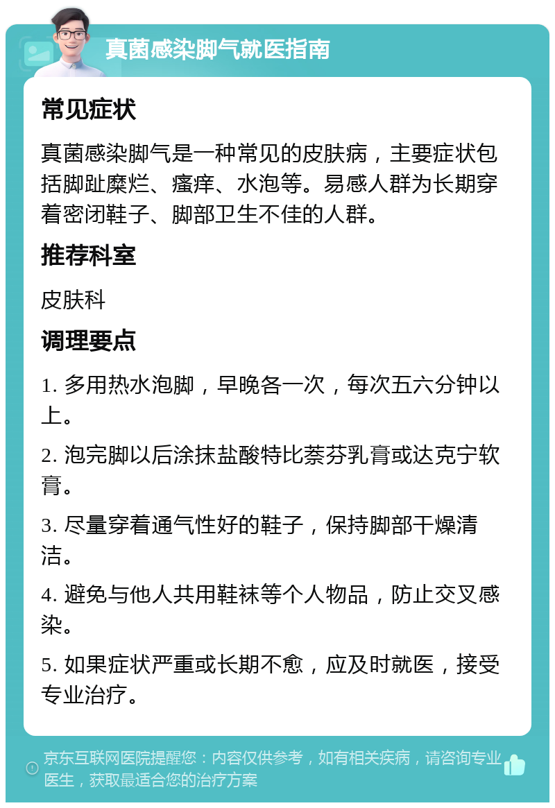 真菌感染脚气就医指南 常见症状 真菌感染脚气是一种常见的皮肤病，主要症状包括脚趾糜烂、瘙痒、水泡等。易感人群为长期穿着密闭鞋子、脚部卫生不佳的人群。 推荐科室 皮肤科 调理要点 1. 多用热水泡脚，早晚各一次，每次五六分钟以上。 2. 泡完脚以后涂抹盐酸特比萘芬乳膏或达克宁软膏。 3. 尽量穿着通气性好的鞋子，保持脚部干燥清洁。 4. 避免与他人共用鞋袜等个人物品，防止交叉感染。 5. 如果症状严重或长期不愈，应及时就医，接受专业治疗。