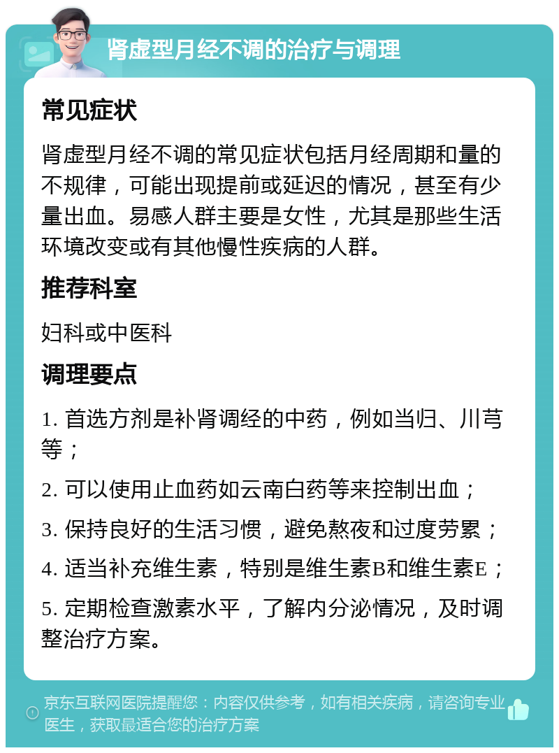 肾虚型月经不调的治疗与调理 常见症状 肾虚型月经不调的常见症状包括月经周期和量的不规律，可能出现提前或延迟的情况，甚至有少量出血。易感人群主要是女性，尤其是那些生活环境改变或有其他慢性疾病的人群。 推荐科室 妇科或中医科 调理要点 1. 首选方剂是补肾调经的中药，例如当归、川芎等； 2. 可以使用止血药如云南白药等来控制出血； 3. 保持良好的生活习惯，避免熬夜和过度劳累； 4. 适当补充维生素，特别是维生素B和维生素E； 5. 定期检查激素水平，了解内分泌情况，及时调整治疗方案。