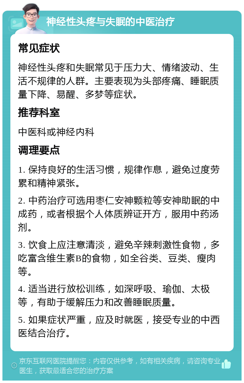 神经性头疼与失眠的中医治疗 常见症状 神经性头疼和失眠常见于压力大、情绪波动、生活不规律的人群。主要表现为头部疼痛、睡眠质量下降、易醒、多梦等症状。 推荐科室 中医科或神经内科 调理要点 1. 保持良好的生活习惯，规律作息，避免过度劳累和精神紧张。 2. 中药治疗可选用枣仁安神颗粒等安神助眠的中成药，或者根据个人体质辨证开方，服用中药汤剂。 3. 饮食上应注意清淡，避免辛辣刺激性食物，多吃富含维生素B的食物，如全谷类、豆类、瘦肉等。 4. 适当进行放松训练，如深呼吸、瑜伽、太极等，有助于缓解压力和改善睡眠质量。 5. 如果症状严重，应及时就医，接受专业的中西医结合治疗。