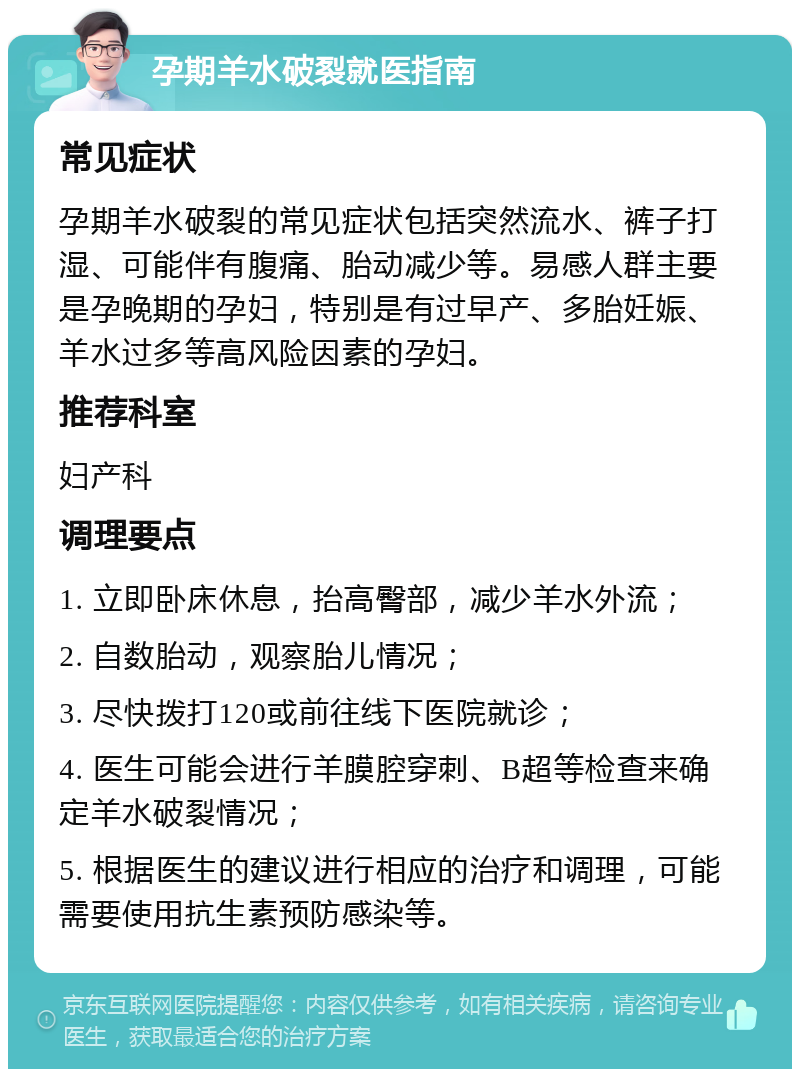 孕期羊水破裂就医指南 常见症状 孕期羊水破裂的常见症状包括突然流水、裤子打湿、可能伴有腹痛、胎动减少等。易感人群主要是孕晚期的孕妇，特别是有过早产、多胎妊娠、羊水过多等高风险因素的孕妇。 推荐科室 妇产科 调理要点 1. 立即卧床休息，抬高臀部，减少羊水外流； 2. 自数胎动，观察胎儿情况； 3. 尽快拨打120或前往线下医院就诊； 4. 医生可能会进行羊膜腔穿刺、B超等检查来确定羊水破裂情况； 5. 根据医生的建议进行相应的治疗和调理，可能需要使用抗生素预防感染等。