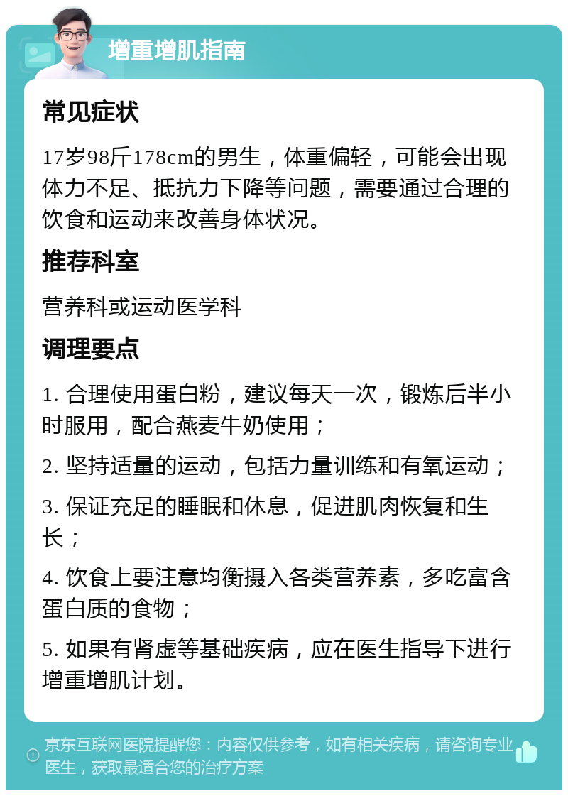 增重增肌指南 常见症状 17岁98斤178cm的男生，体重偏轻，可能会出现体力不足、抵抗力下降等问题，需要通过合理的饮食和运动来改善身体状况。 推荐科室 营养科或运动医学科 调理要点 1. 合理使用蛋白粉，建议每天一次，锻炼后半小时服用，配合燕麦牛奶使用； 2. 坚持适量的运动，包括力量训练和有氧运动； 3. 保证充足的睡眠和休息，促进肌肉恢复和生长； 4. 饮食上要注意均衡摄入各类营养素，多吃富含蛋白质的食物； 5. 如果有肾虚等基础疾病，应在医生指导下进行增重增肌计划。