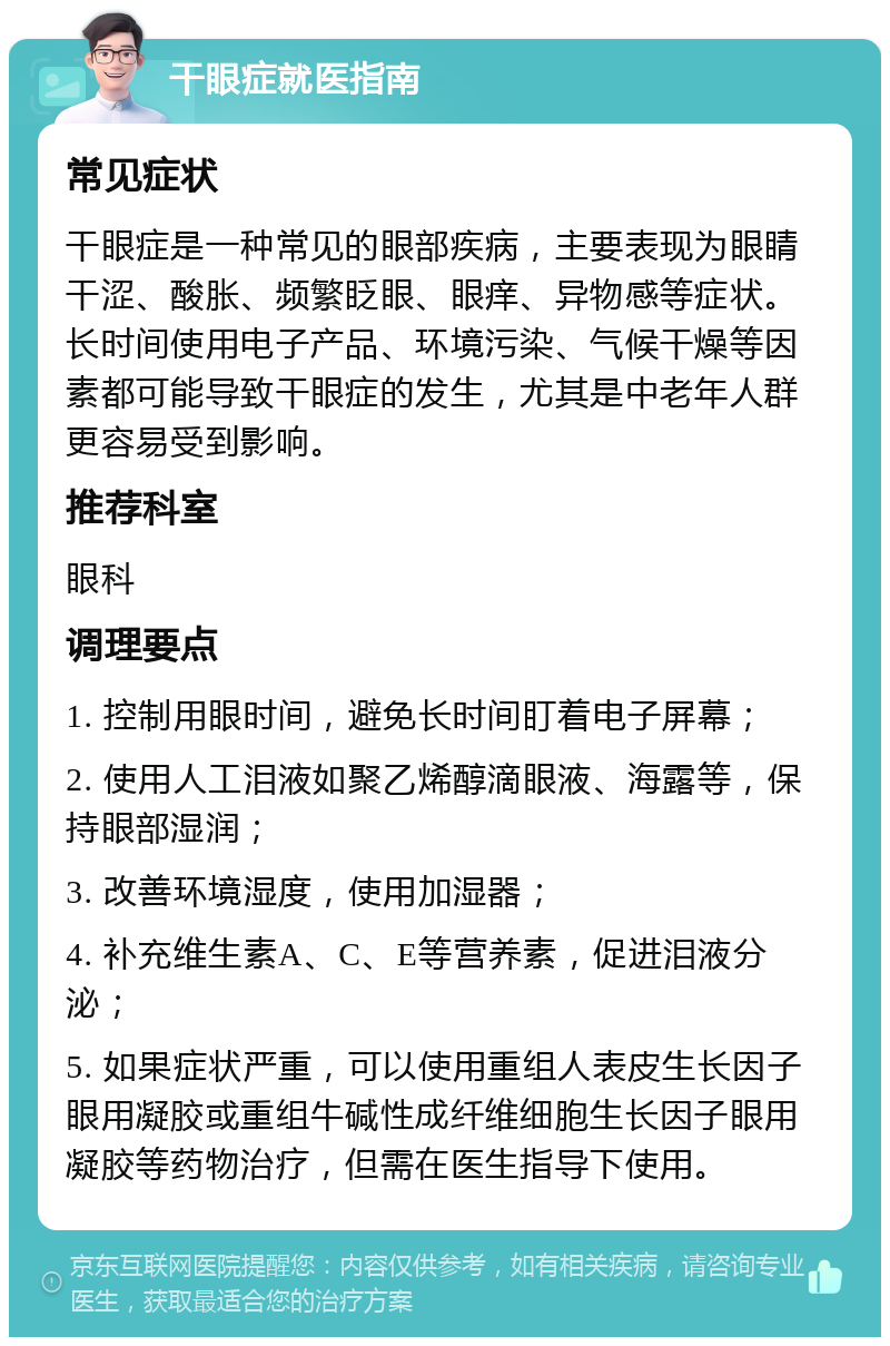 干眼症就医指南 常见症状 干眼症是一种常见的眼部疾病，主要表现为眼睛干涩、酸胀、频繁眨眼、眼痒、异物感等症状。长时间使用电子产品、环境污染、气候干燥等因素都可能导致干眼症的发生，尤其是中老年人群更容易受到影响。 推荐科室 眼科 调理要点 1. 控制用眼时间，避免长时间盯着电子屏幕； 2. 使用人工泪液如聚乙烯醇滴眼液、海露等，保持眼部湿润； 3. 改善环境湿度，使用加湿器； 4. 补充维生素A、C、E等营养素，促进泪液分泌； 5. 如果症状严重，可以使用重组人表皮生长因子眼用凝胶或重组牛碱性成纤维细胞生长因子眼用凝胶等药物治疗，但需在医生指导下使用。