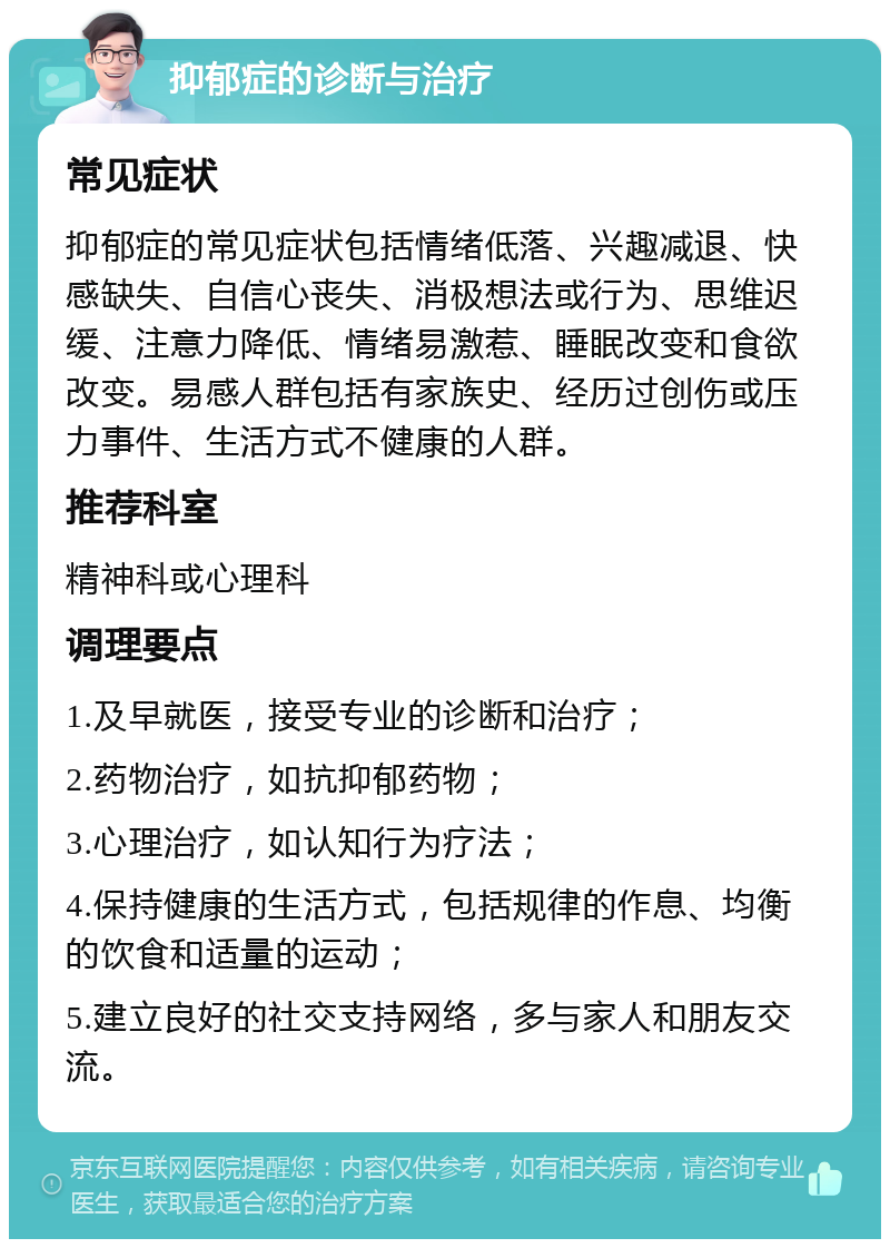 抑郁症的诊断与治疗 常见症状 抑郁症的常见症状包括情绪低落、兴趣减退、快感缺失、自信心丧失、消极想法或行为、思维迟缓、注意力降低、情绪易激惹、睡眠改变和食欲改变。易感人群包括有家族史、经历过创伤或压力事件、生活方式不健康的人群。 推荐科室 精神科或心理科 调理要点 1.及早就医，接受专业的诊断和治疗； 2.药物治疗，如抗抑郁药物； 3.心理治疗，如认知行为疗法； 4.保持健康的生活方式，包括规律的作息、均衡的饮食和适量的运动； 5.建立良好的社交支持网络，多与家人和朋友交流。