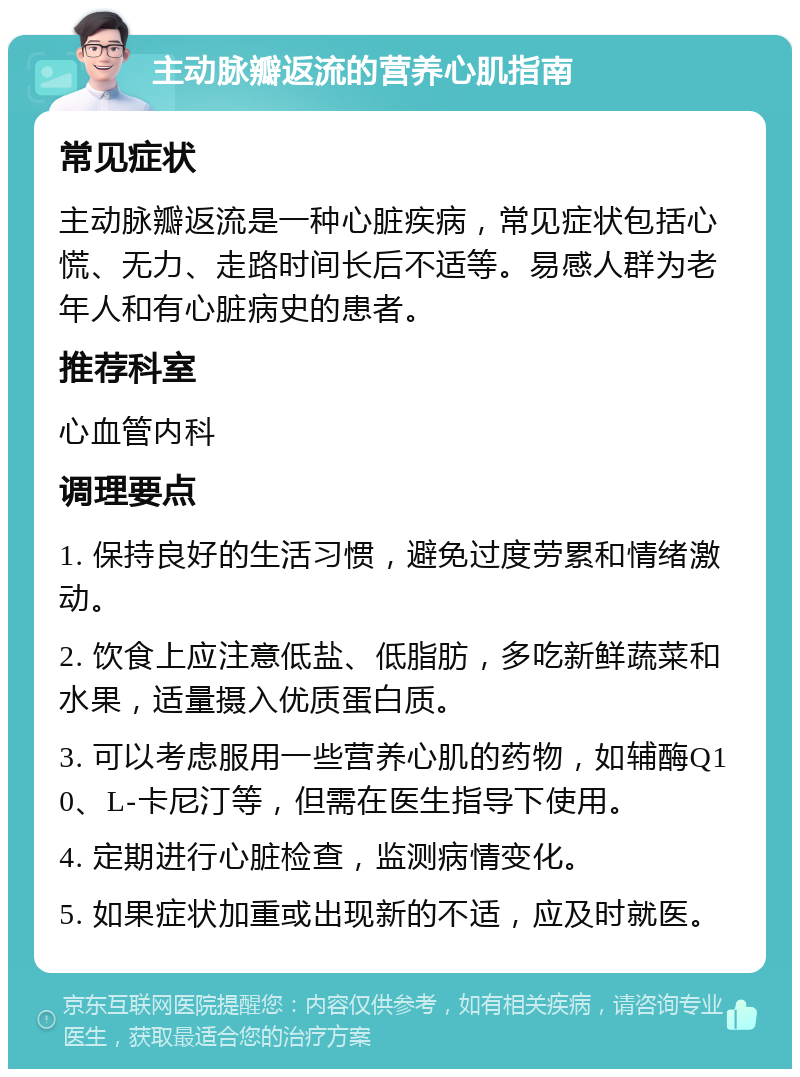 主动脉瓣返流的营养心肌指南 常见症状 主动脉瓣返流是一种心脏疾病，常见症状包括心慌、无力、走路时间长后不适等。易感人群为老年人和有心脏病史的患者。 推荐科室 心血管内科 调理要点 1. 保持良好的生活习惯，避免过度劳累和情绪激动。 2. 饮食上应注意低盐、低脂肪，多吃新鲜蔬菜和水果，适量摄入优质蛋白质。 3. 可以考虑服用一些营养心肌的药物，如辅酶Q10、L-卡尼汀等，但需在医生指导下使用。 4. 定期进行心脏检查，监测病情变化。 5. 如果症状加重或出现新的不适，应及时就医。