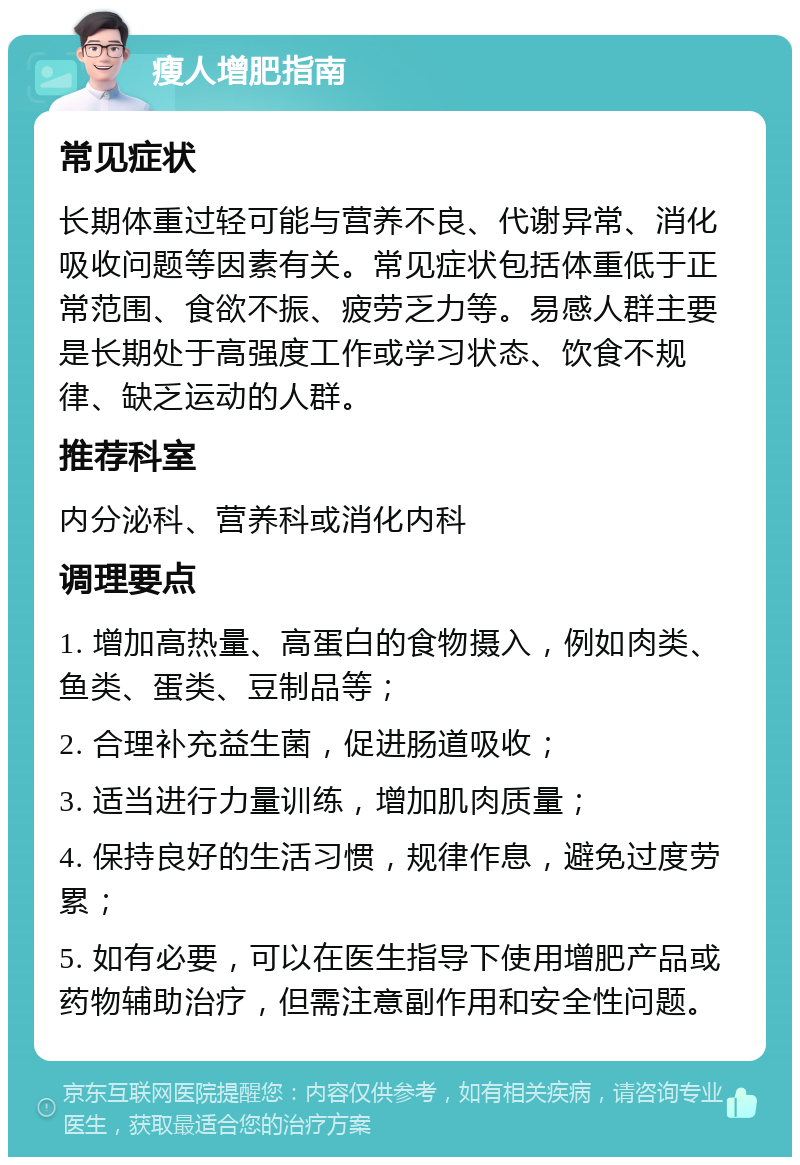 瘦人增肥指南 常见症状 长期体重过轻可能与营养不良、代谢异常、消化吸收问题等因素有关。常见症状包括体重低于正常范围、食欲不振、疲劳乏力等。易感人群主要是长期处于高强度工作或学习状态、饮食不规律、缺乏运动的人群。 推荐科室 内分泌科、营养科或消化内科 调理要点 1. 增加高热量、高蛋白的食物摄入，例如肉类、鱼类、蛋类、豆制品等； 2. 合理补充益生菌，促进肠道吸收； 3. 适当进行力量训练，增加肌肉质量； 4. 保持良好的生活习惯，规律作息，避免过度劳累； 5. 如有必要，可以在医生指导下使用增肥产品或药物辅助治疗，但需注意副作用和安全性问题。