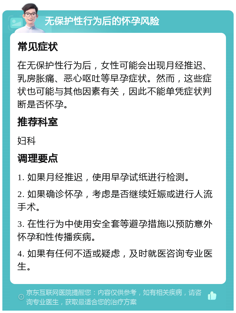 无保护性行为后的怀孕风险 常见症状 在无保护性行为后，女性可能会出现月经推迟、乳房胀痛、恶心呕吐等早孕症状。然而，这些症状也可能与其他因素有关，因此不能单凭症状判断是否怀孕。 推荐科室 妇科 调理要点 1. 如果月经推迟，使用早孕试纸进行检测。 2. 如果确诊怀孕，考虑是否继续妊娠或进行人流手术。 3. 在性行为中使用安全套等避孕措施以预防意外怀孕和性传播疾病。 4. 如果有任何不适或疑虑，及时就医咨询专业医生。