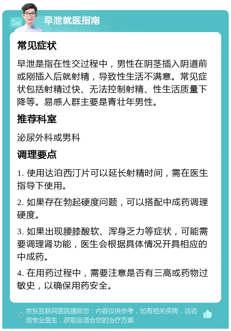 早泄就医指南 常见症状 早泄是指在性交过程中，男性在阴茎插入阴道前或刚插入后就射精，导致性生活不满意。常见症状包括射精过快、无法控制射精、性生活质量下降等。易感人群主要是青壮年男性。 推荐科室 泌尿外科或男科 调理要点 1. 使用达泊西汀片可以延长射精时间，需在医生指导下使用。 2. 如果存在勃起硬度问题，可以搭配中成药调理硬度。 3. 如果出现腰膝酸软、浑身乏力等症状，可能需要调理肾功能，医生会根据具体情况开具相应的中成药。 4. 在用药过程中，需要注意是否有三高或药物过敏史，以确保用药安全。