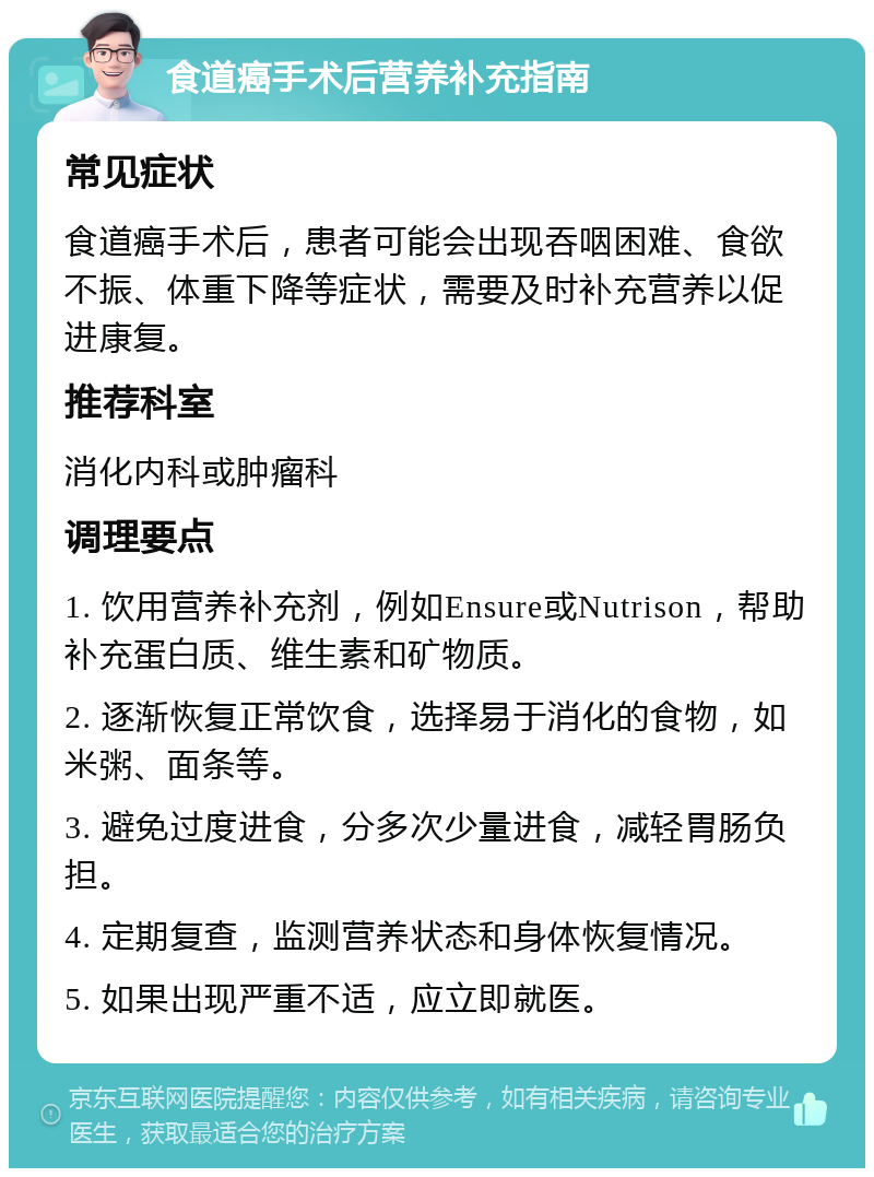 食道癌手术后营养补充指南 常见症状 食道癌手术后，患者可能会出现吞咽困难、食欲不振、体重下降等症状，需要及时补充营养以促进康复。 推荐科室 消化内科或肿瘤科 调理要点 1. 饮用营养补充剂，例如Ensure或Nutrison，帮助补充蛋白质、维生素和矿物质。 2. 逐渐恢复正常饮食，选择易于消化的食物，如米粥、面条等。 3. 避免过度进食，分多次少量进食，减轻胃肠负担。 4. 定期复查，监测营养状态和身体恢复情况。 5. 如果出现严重不适，应立即就医。