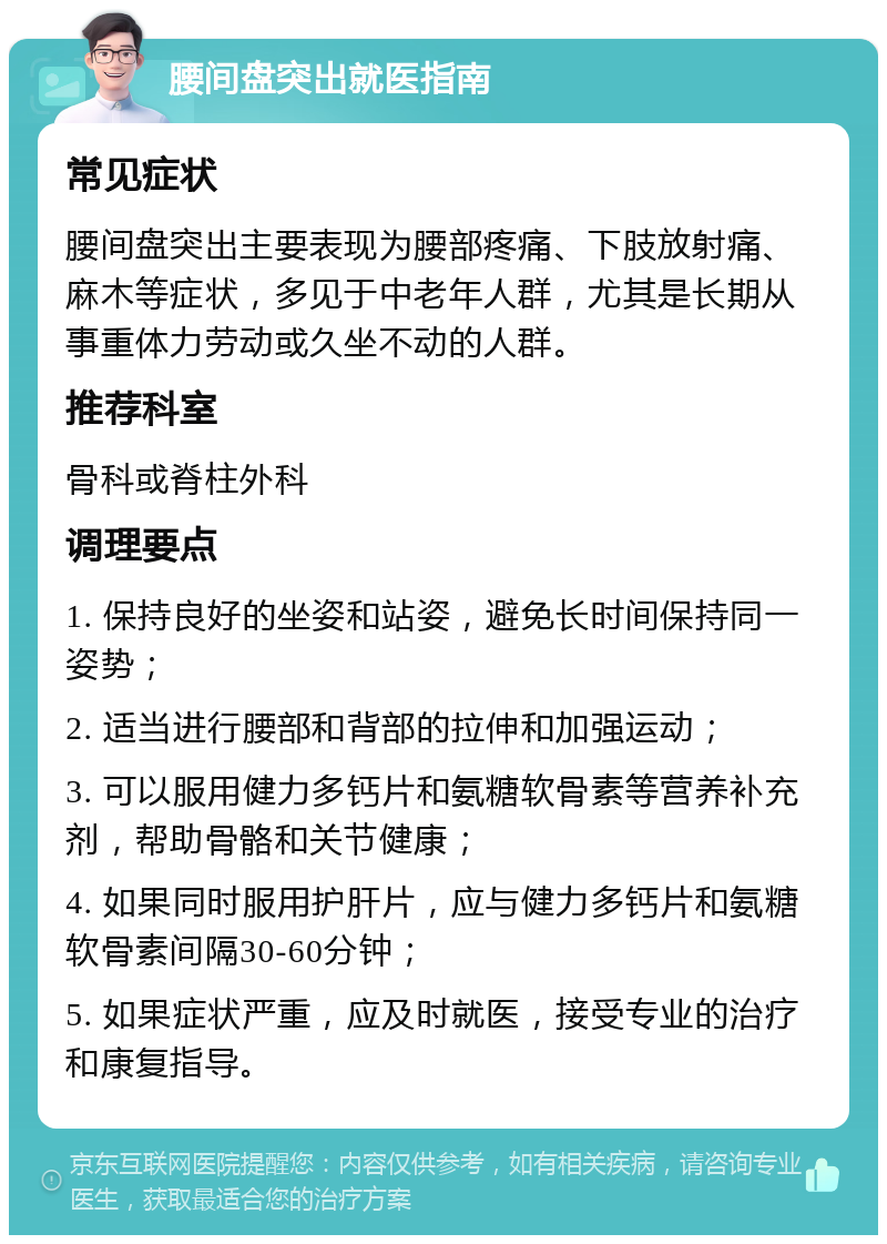 腰间盘突出就医指南 常见症状 腰间盘突出主要表现为腰部疼痛、下肢放射痛、麻木等症状，多见于中老年人群，尤其是长期从事重体力劳动或久坐不动的人群。 推荐科室 骨科或脊柱外科 调理要点 1. 保持良好的坐姿和站姿，避免长时间保持同一姿势； 2. 适当进行腰部和背部的拉伸和加强运动； 3. 可以服用健力多钙片和氨糖软骨素等营养补充剂，帮助骨骼和关节健康； 4. 如果同时服用护肝片，应与健力多钙片和氨糖软骨素间隔30-60分钟； 5. 如果症状严重，应及时就医，接受专业的治疗和康复指导。