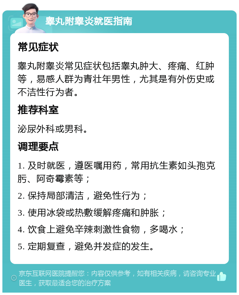 睾丸附睾炎就医指南 常见症状 睾丸附睾炎常见症状包括睾丸肿大、疼痛、红肿等，易感人群为青壮年男性，尤其是有外伤史或不洁性行为者。 推荐科室 泌尿外科或男科。 调理要点 1. 及时就医，遵医嘱用药，常用抗生素如头孢克肟、阿奇霉素等； 2. 保持局部清洁，避免性行为； 3. 使用冰袋或热敷缓解疼痛和肿胀； 4. 饮食上避免辛辣刺激性食物，多喝水； 5. 定期复查，避免并发症的发生。