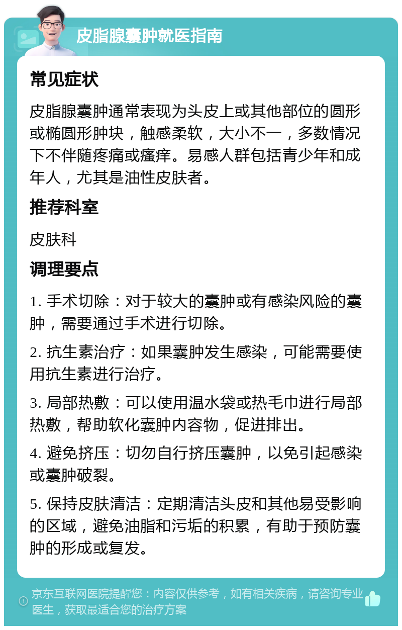 皮脂腺囊肿就医指南 常见症状 皮脂腺囊肿通常表现为头皮上或其他部位的圆形或椭圆形肿块，触感柔软，大小不一，多数情况下不伴随疼痛或瘙痒。易感人群包括青少年和成年人，尤其是油性皮肤者。 推荐科室 皮肤科 调理要点 1. 手术切除：对于较大的囊肿或有感染风险的囊肿，需要通过手术进行切除。 2. 抗生素治疗：如果囊肿发生感染，可能需要使用抗生素进行治疗。 3. 局部热敷：可以使用温水袋或热毛巾进行局部热敷，帮助软化囊肿内容物，促进排出。 4. 避免挤压：切勿自行挤压囊肿，以免引起感染或囊肿破裂。 5. 保持皮肤清洁：定期清洁头皮和其他易受影响的区域，避免油脂和污垢的积累，有助于预防囊肿的形成或复发。