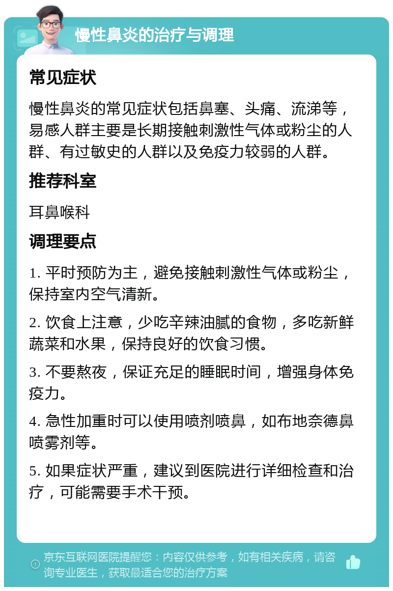 慢性鼻炎的治疗与调理 常见症状 慢性鼻炎的常见症状包括鼻塞、头痛、流涕等，易感人群主要是长期接触刺激性气体或粉尘的人群、有过敏史的人群以及免疫力较弱的人群。 推荐科室 耳鼻喉科 调理要点 1. 平时预防为主，避免接触刺激性气体或粉尘，保持室内空气清新。 2. 饮食上注意，少吃辛辣油腻的食物，多吃新鲜蔬菜和水果，保持良好的饮食习惯。 3. 不要熬夜，保证充足的睡眠时间，增强身体免疫力。 4. 急性加重时可以使用喷剂喷鼻，如布地奈德鼻喷雾剂等。 5. 如果症状严重，建议到医院进行详细检查和治疗，可能需要手术干预。