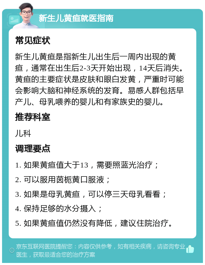 新生儿黄疸就医指南 常见症状 新生儿黄疸是指新生儿出生后一周内出现的黄疸，通常在出生后2-3天开始出现，14天后消失。黄疸的主要症状是皮肤和眼白发黄，严重时可能会影响大脑和神经系统的发育。易感人群包括早产儿、母乳喂养的婴儿和有家族史的婴儿。 推荐科室 儿科 调理要点 1. 如果黄疸值大于13，需要照蓝光治疗； 2. 可以服用茵栀黄口服液； 3. 如果是母乳黄疸，可以停三天母乳看看； 4. 保持足够的水分摄入； 5. 如果黄疸值仍然没有降低，建议住院治疗。