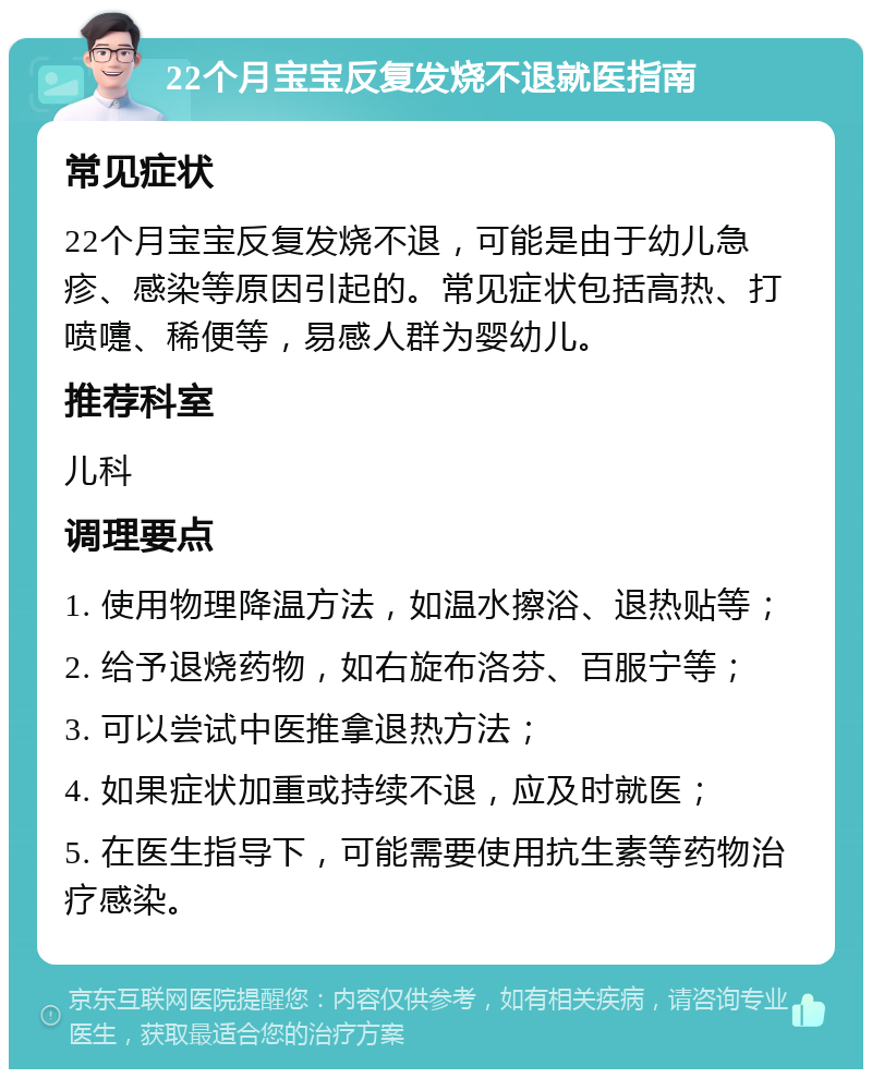 22个月宝宝反复发烧不退就医指南 常见症状 22个月宝宝反复发烧不退，可能是由于幼儿急疹、感染等原因引起的。常见症状包括高热、打喷嚏、稀便等，易感人群为婴幼儿。 推荐科室 儿科 调理要点 1. 使用物理降温方法，如温水擦浴、退热贴等； 2. 给予退烧药物，如右旋布洛芬、百服宁等； 3. 可以尝试中医推拿退热方法； 4. 如果症状加重或持续不退，应及时就医； 5. 在医生指导下，可能需要使用抗生素等药物治疗感染。