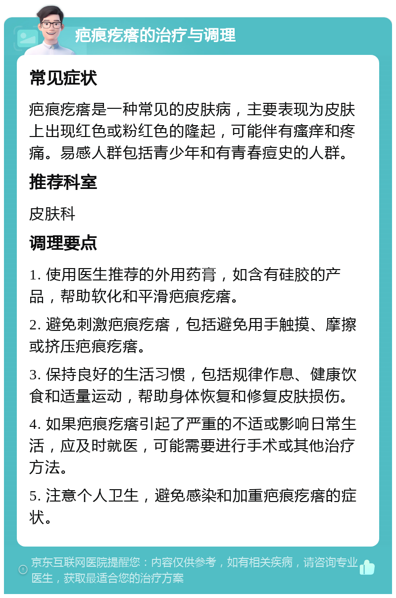 疤痕疙瘩的治疗与调理 常见症状 疤痕疙瘩是一种常见的皮肤病，主要表现为皮肤上出现红色或粉红色的隆起，可能伴有瘙痒和疼痛。易感人群包括青少年和有青春痘史的人群。 推荐科室 皮肤科 调理要点 1. 使用医生推荐的外用药膏，如含有硅胶的产品，帮助软化和平滑疤痕疙瘩。 2. 避免刺激疤痕疙瘩，包括避免用手触摸、摩擦或挤压疤痕疙瘩。 3. 保持良好的生活习惯，包括规律作息、健康饮食和适量运动，帮助身体恢复和修复皮肤损伤。 4. 如果疤痕疙瘩引起了严重的不适或影响日常生活，应及时就医，可能需要进行手术或其他治疗方法。 5. 注意个人卫生，避免感染和加重疤痕疙瘩的症状。