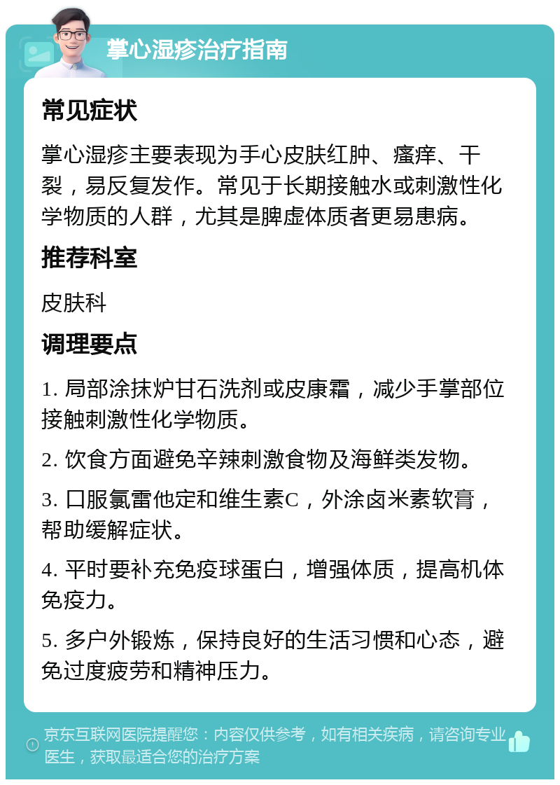 掌心湿疹治疗指南 常见症状 掌心湿疹主要表现为手心皮肤红肿、瘙痒、干裂，易反复发作。常见于长期接触水或刺激性化学物质的人群，尤其是脾虚体质者更易患病。 推荐科室 皮肤科 调理要点 1. 局部涂抹炉甘石洗剂或皮康霜，减少手掌部位接触刺激性化学物质。 2. 饮食方面避免辛辣刺激食物及海鲜类发物。 3. 口服氯雷他定和维生素C，外涂卤米素软膏，帮助缓解症状。 4. 平时要补充免疫球蛋白，增强体质，提高机体免疫力。 5. 多户外锻炼，保持良好的生活习惯和心态，避免过度疲劳和精神压力。