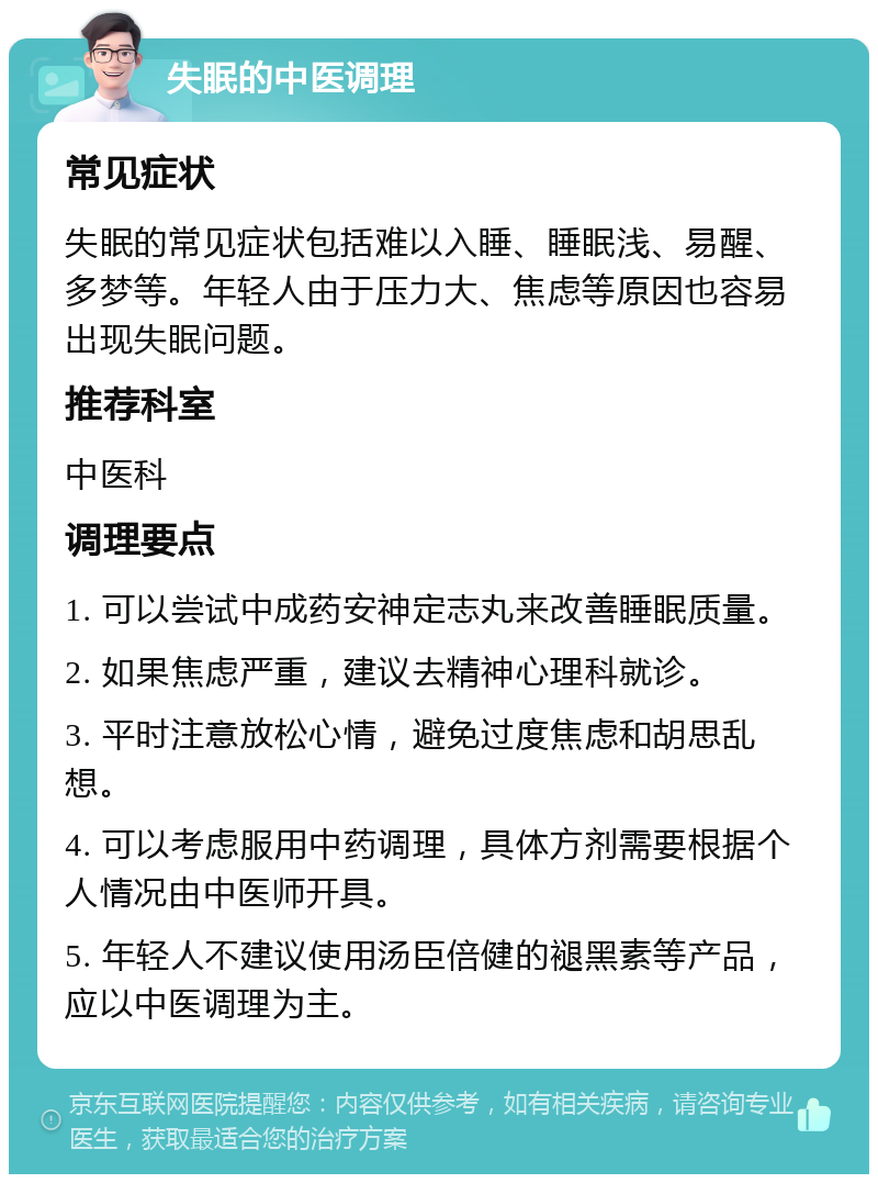 失眠的中医调理 常见症状 失眠的常见症状包括难以入睡、睡眠浅、易醒、多梦等。年轻人由于压力大、焦虑等原因也容易出现失眠问题。 推荐科室 中医科 调理要点 1. 可以尝试中成药安神定志丸来改善睡眠质量。 2. 如果焦虑严重，建议去精神心理科就诊。 3. 平时注意放松心情，避免过度焦虑和胡思乱想。 4. 可以考虑服用中药调理，具体方剂需要根据个人情况由中医师开具。 5. 年轻人不建议使用汤臣倍健的褪黑素等产品，应以中医调理为主。