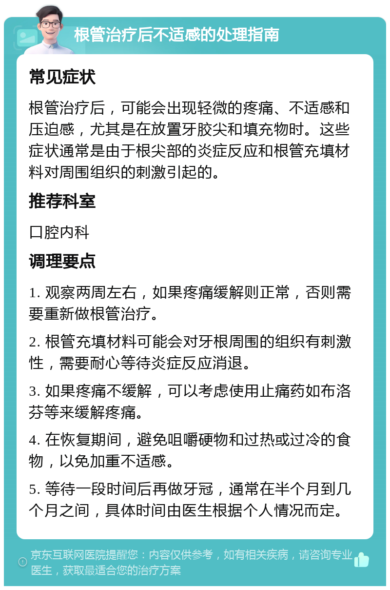 根管治疗后不适感的处理指南 常见症状 根管治疗后，可能会出现轻微的疼痛、不适感和压迫感，尤其是在放置牙胶尖和填充物时。这些症状通常是由于根尖部的炎症反应和根管充填材料对周围组织的刺激引起的。 推荐科室 口腔内科 调理要点 1. 观察两周左右，如果疼痛缓解则正常，否则需要重新做根管治疗。 2. 根管充填材料可能会对牙根周围的组织有刺激性，需要耐心等待炎症反应消退。 3. 如果疼痛不缓解，可以考虑使用止痛药如布洛芬等来缓解疼痛。 4. 在恢复期间，避免咀嚼硬物和过热或过冷的食物，以免加重不适感。 5. 等待一段时间后再做牙冠，通常在半个月到几个月之间，具体时间由医生根据个人情况而定。