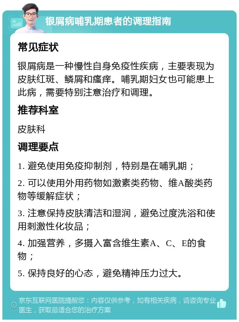 银屑病哺乳期患者的调理指南 常见症状 银屑病是一种慢性自身免疫性疾病，主要表现为皮肤红斑、鳞屑和瘙痒。哺乳期妇女也可能患上此病，需要特别注意治疗和调理。 推荐科室 皮肤科 调理要点 1. 避免使用免疫抑制剂，特别是在哺乳期； 2. 可以使用外用药物如激素类药物、维A酸类药物等缓解症状； 3. 注意保持皮肤清洁和湿润，避免过度洗浴和使用刺激性化妆品； 4. 加强营养，多摄入富含维生素A、C、E的食物； 5. 保持良好的心态，避免精神压力过大。