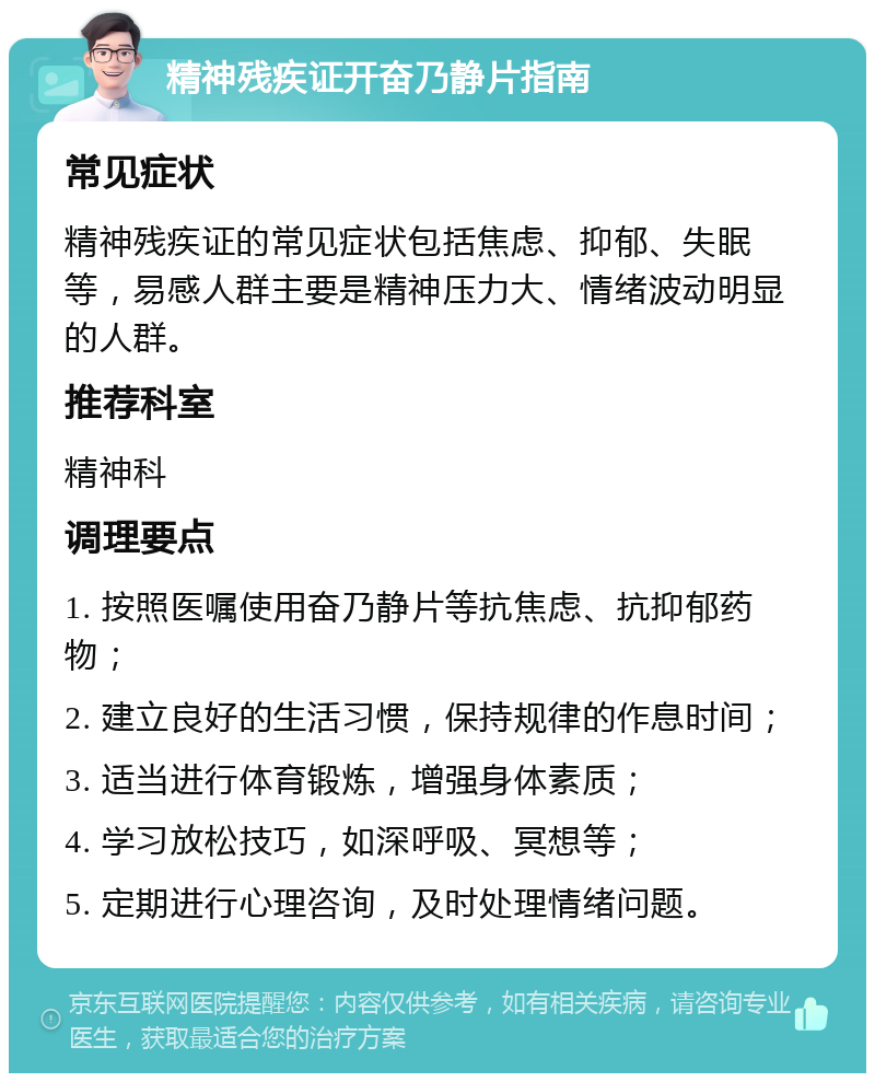 精神残疾证开奋乃静片指南 常见症状 精神残疾证的常见症状包括焦虑、抑郁、失眠等，易感人群主要是精神压力大、情绪波动明显的人群。 推荐科室 精神科 调理要点 1. 按照医嘱使用奋乃静片等抗焦虑、抗抑郁药物； 2. 建立良好的生活习惯，保持规律的作息时间； 3. 适当进行体育锻炼，增强身体素质； 4. 学习放松技巧，如深呼吸、冥想等； 5. 定期进行心理咨询，及时处理情绪问题。