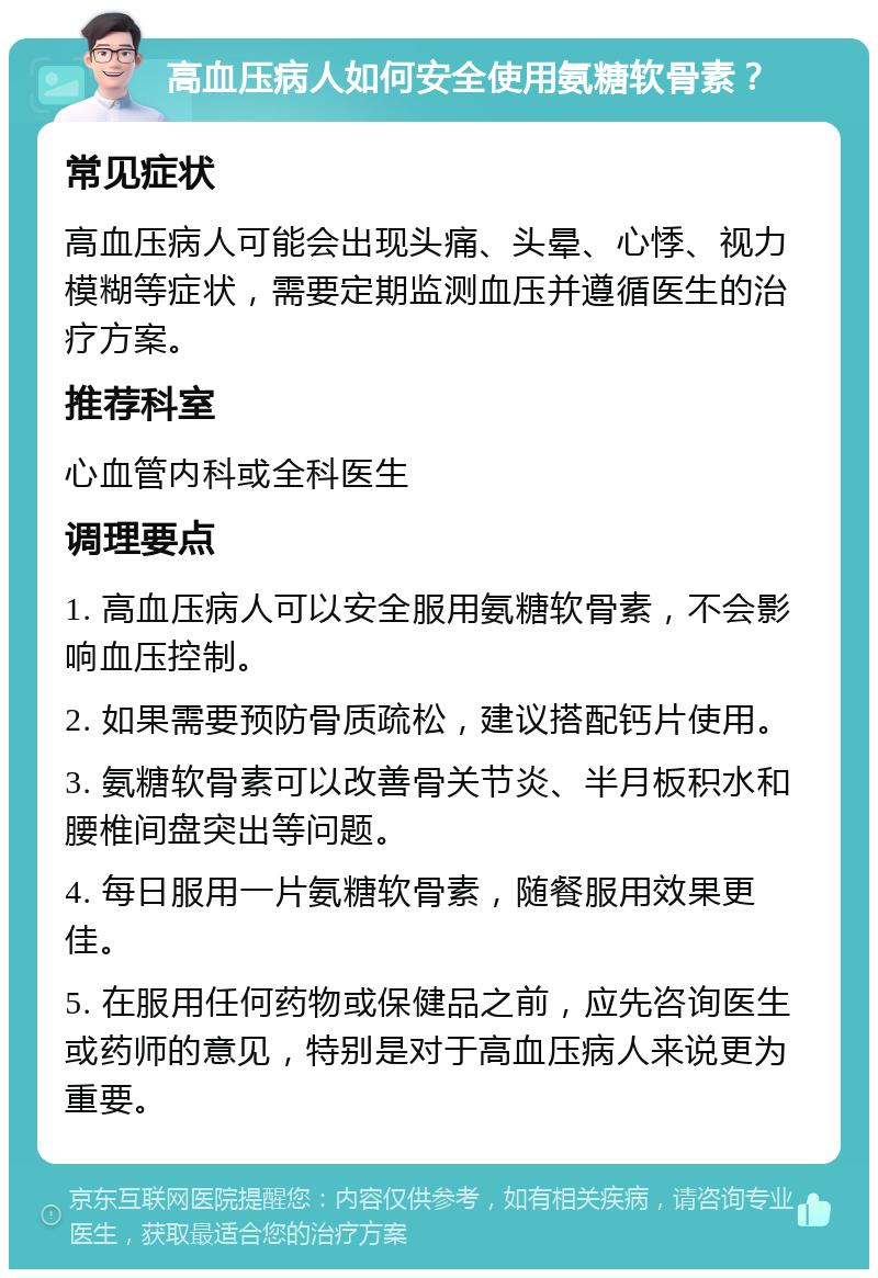 高血压病人如何安全使用氨糖软骨素？ 常见症状 高血压病人可能会出现头痛、头晕、心悸、视力模糊等症状，需要定期监测血压并遵循医生的治疗方案。 推荐科室 心血管内科或全科医生 调理要点 1. 高血压病人可以安全服用氨糖软骨素，不会影响血压控制。 2. 如果需要预防骨质疏松，建议搭配钙片使用。 3. 氨糖软骨素可以改善骨关节炎、半月板积水和腰椎间盘突出等问题。 4. 每日服用一片氨糖软骨素，随餐服用效果更佳。 5. 在服用任何药物或保健品之前，应先咨询医生或药师的意见，特别是对于高血压病人来说更为重要。