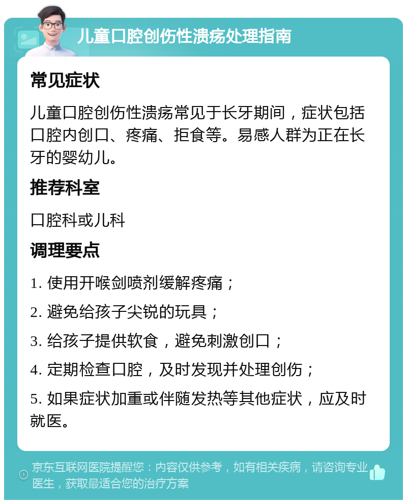 儿童口腔创伤性溃疡处理指南 常见症状 儿童口腔创伤性溃疡常见于长牙期间，症状包括口腔内创口、疼痛、拒食等。易感人群为正在长牙的婴幼儿。 推荐科室 口腔科或儿科 调理要点 1. 使用开喉剑喷剂缓解疼痛； 2. 避免给孩子尖锐的玩具； 3. 给孩子提供软食，避免刺激创口； 4. 定期检查口腔，及时发现并处理创伤； 5. 如果症状加重或伴随发热等其他症状，应及时就医。