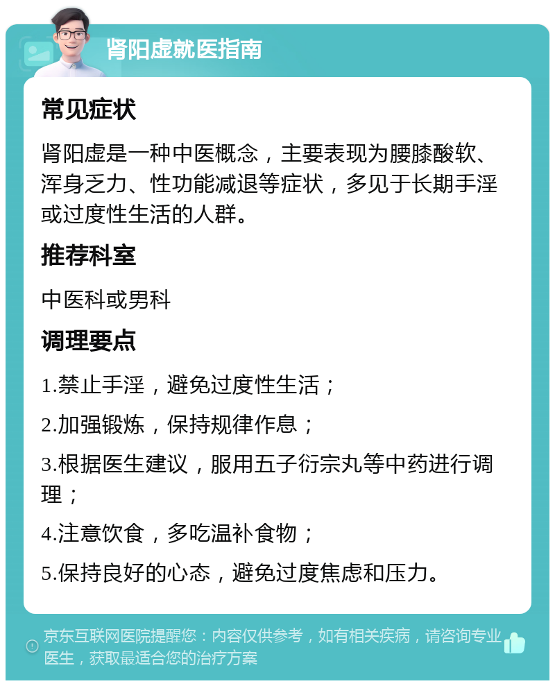 肾阳虚就医指南 常见症状 肾阳虚是一种中医概念，主要表现为腰膝酸软、浑身乏力、性功能减退等症状，多见于长期手淫或过度性生活的人群。 推荐科室 中医科或男科 调理要点 1.禁止手淫，避免过度性生活； 2.加强锻炼，保持规律作息； 3.根据医生建议，服用五子衍宗丸等中药进行调理； 4.注意饮食，多吃温补食物； 5.保持良好的心态，避免过度焦虑和压力。