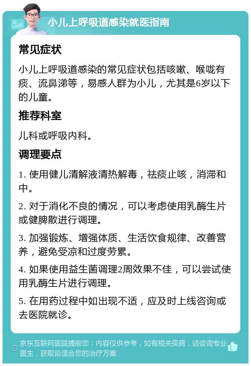 小儿上呼吸道感染就医指南 常见症状 小儿上呼吸道感染的常见症状包括咳嗽、喉咙有痰、流鼻涕等，易感人群为小儿，尤其是6岁以下的儿童。 推荐科室 儿科或呼吸内科。 调理要点 1. 使用健儿清解液清热解毒，祛痰止咳，消滞和中。 2. 对于消化不良的情况，可以考虑使用乳酶生片或健脾散进行调理。 3. 加强锻炼、增强体质、生活饮食规律、改善营养，避免受凉和过度劳累。 4. 如果使用益生菌调理2周效果不佳，可以尝试使用乳酶生片进行调理。 5. 在用药过程中如出现不适，应及时上线咨询或去医院就诊。