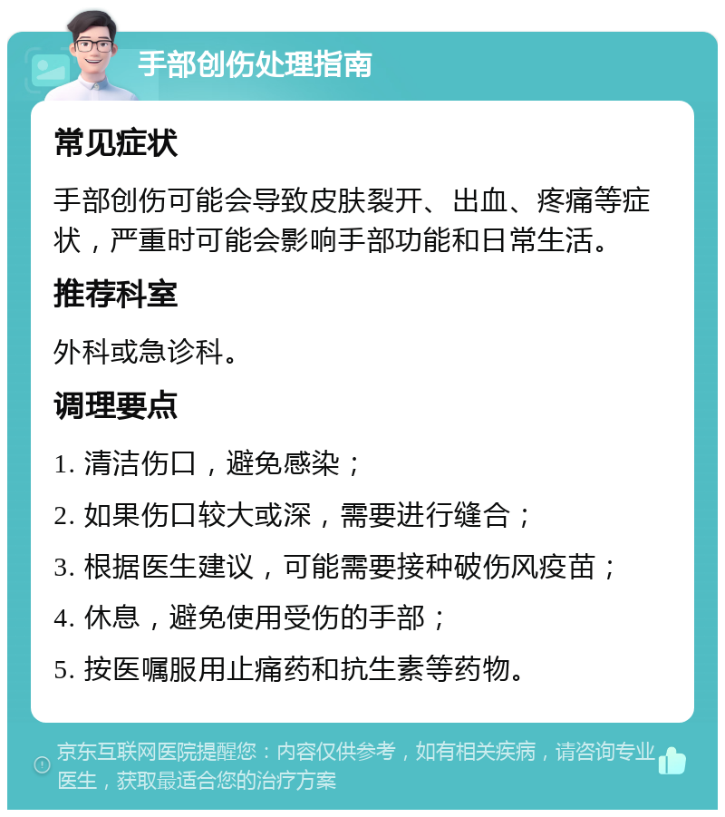 手部创伤处理指南 常见症状 手部创伤可能会导致皮肤裂开、出血、疼痛等症状，严重时可能会影响手部功能和日常生活。 推荐科室 外科或急诊科。 调理要点 1. 清洁伤口，避免感染； 2. 如果伤口较大或深，需要进行缝合； 3. 根据医生建议，可能需要接种破伤风疫苗； 4. 休息，避免使用受伤的手部； 5. 按医嘱服用止痛药和抗生素等药物。