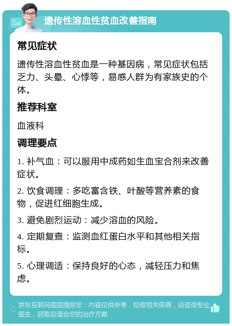 遗传性溶血性贫血改善指南 常见症状 遗传性溶血性贫血是一种基因病，常见症状包括乏力、头晕、心悸等，易感人群为有家族史的个体。 推荐科室 血液科 调理要点 1. 补气血：可以服用中成药如生血宝合剂来改善症状。 2. 饮食调理：多吃富含铁、叶酸等营养素的食物，促进红细胞生成。 3. 避免剧烈运动：减少溶血的风险。 4. 定期复查：监测血红蛋白水平和其他相关指标。 5. 心理调适：保持良好的心态，减轻压力和焦虑。