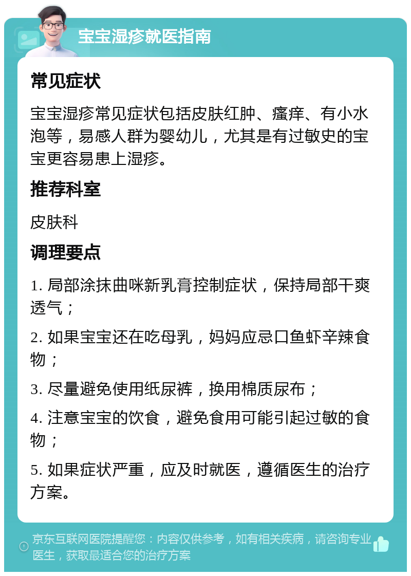 宝宝湿疹就医指南 常见症状 宝宝湿疹常见症状包括皮肤红肿、瘙痒、有小水泡等，易感人群为婴幼儿，尤其是有过敏史的宝宝更容易患上湿疹。 推荐科室 皮肤科 调理要点 1. 局部涂抹曲咪新乳膏控制症状，保持局部干爽透气； 2. 如果宝宝还在吃母乳，妈妈应忌口鱼虾辛辣食物； 3. 尽量避免使用纸尿裤，换用棉质尿布； 4. 注意宝宝的饮食，避免食用可能引起过敏的食物； 5. 如果症状严重，应及时就医，遵循医生的治疗方案。