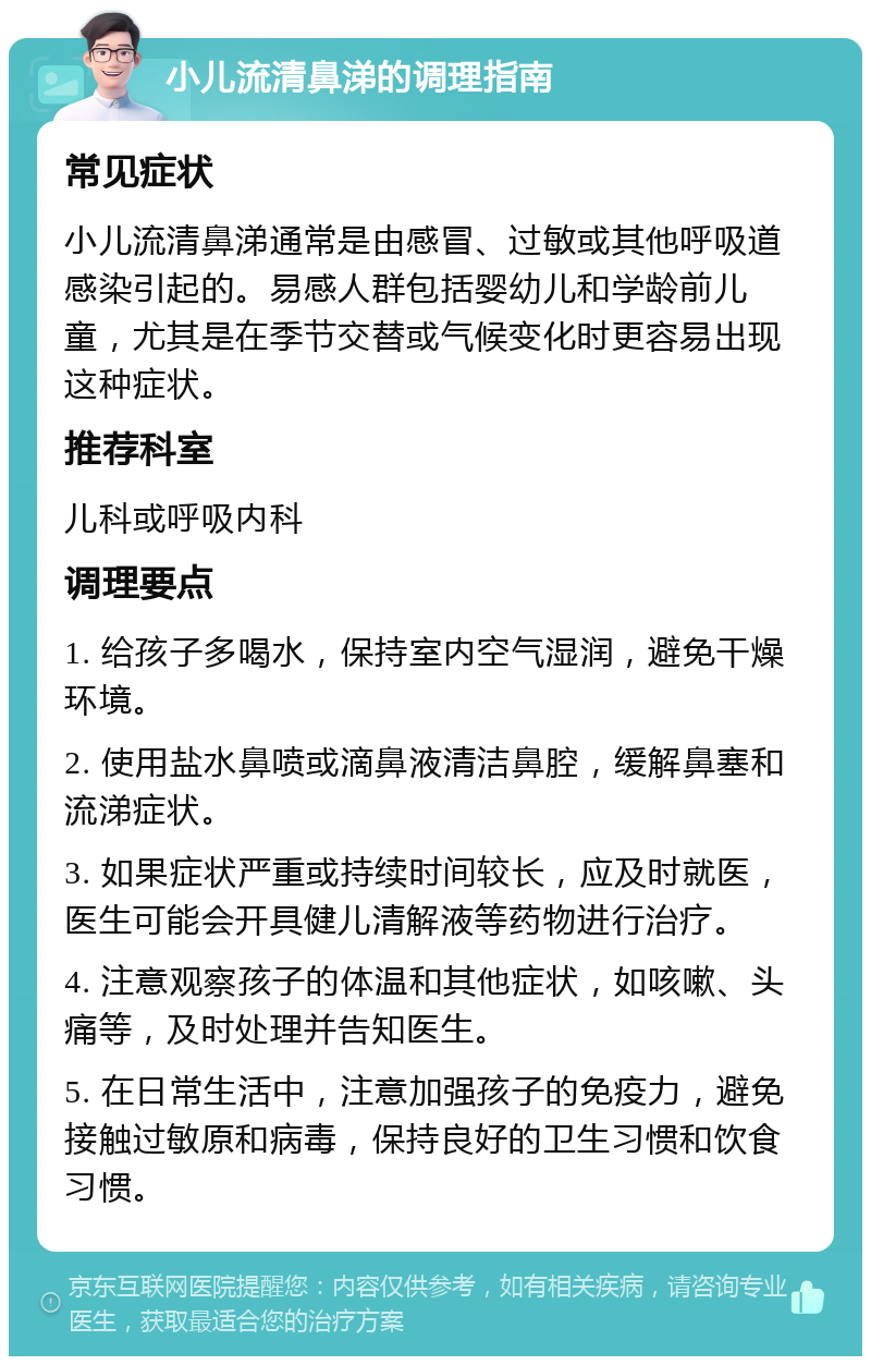 小儿流清鼻涕的调理指南 常见症状 小儿流清鼻涕通常是由感冒、过敏或其他呼吸道感染引起的。易感人群包括婴幼儿和学龄前儿童，尤其是在季节交替或气候变化时更容易出现这种症状。 推荐科室 儿科或呼吸内科 调理要点 1. 给孩子多喝水，保持室内空气湿润，避免干燥环境。 2. 使用盐水鼻喷或滴鼻液清洁鼻腔，缓解鼻塞和流涕症状。 3. 如果症状严重或持续时间较长，应及时就医，医生可能会开具健儿清解液等药物进行治疗。 4. 注意观察孩子的体温和其他症状，如咳嗽、头痛等，及时处理并告知医生。 5. 在日常生活中，注意加强孩子的免疫力，避免接触过敏原和病毒，保持良好的卫生习惯和饮食习惯。