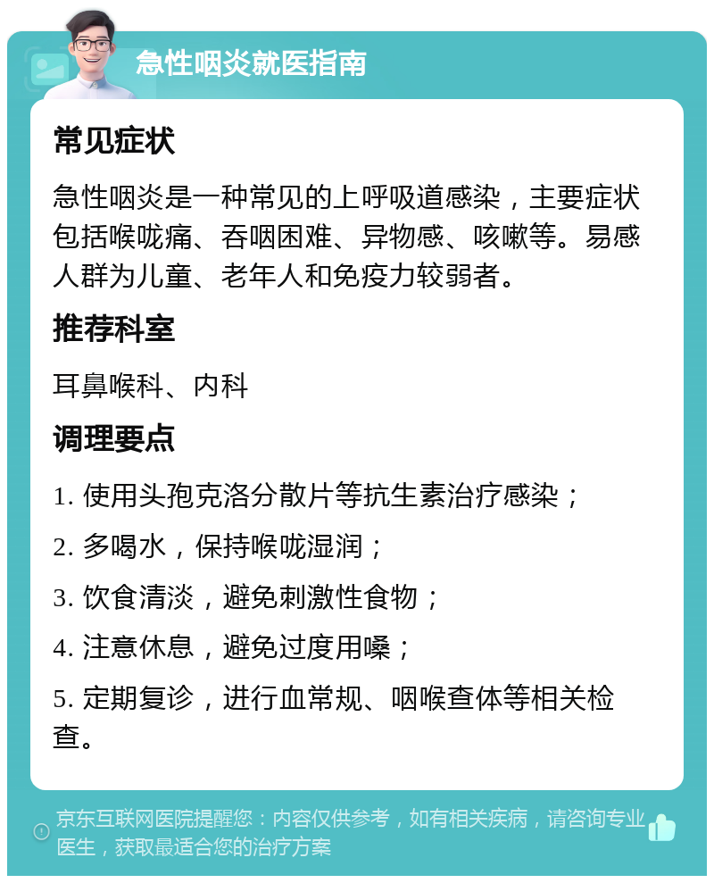 急性咽炎就医指南 常见症状 急性咽炎是一种常见的上呼吸道感染，主要症状包括喉咙痛、吞咽困难、异物感、咳嗽等。易感人群为儿童、老年人和免疫力较弱者。 推荐科室 耳鼻喉科、内科 调理要点 1. 使用头孢克洛分散片等抗生素治疗感染； 2. 多喝水，保持喉咙湿润； 3. 饮食清淡，避免刺激性食物； 4. 注意休息，避免过度用嗓； 5. 定期复诊，进行血常规、咽喉查体等相关检查。