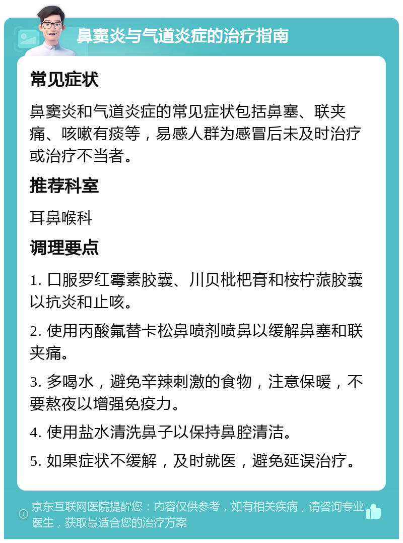 鼻窦炎与气道炎症的治疗指南 常见症状 鼻窦炎和气道炎症的常见症状包括鼻塞、联夹痛、咳嗽有痰等，易感人群为感冒后未及时治疗或治疗不当者。 推荐科室 耳鼻喉科 调理要点 1. 口服罗红霉素胶囊、川贝枇杷膏和桉柠蒎胶囊以抗炎和止咳。 2. 使用丙酸氟替卡松鼻喷剂喷鼻以缓解鼻塞和联夹痛。 3. 多喝水，避免辛辣刺激的食物，注意保暖，不要熬夜以增强免疫力。 4. 使用盐水清洗鼻子以保持鼻腔清洁。 5. 如果症状不缓解，及时就医，避免延误治疗。