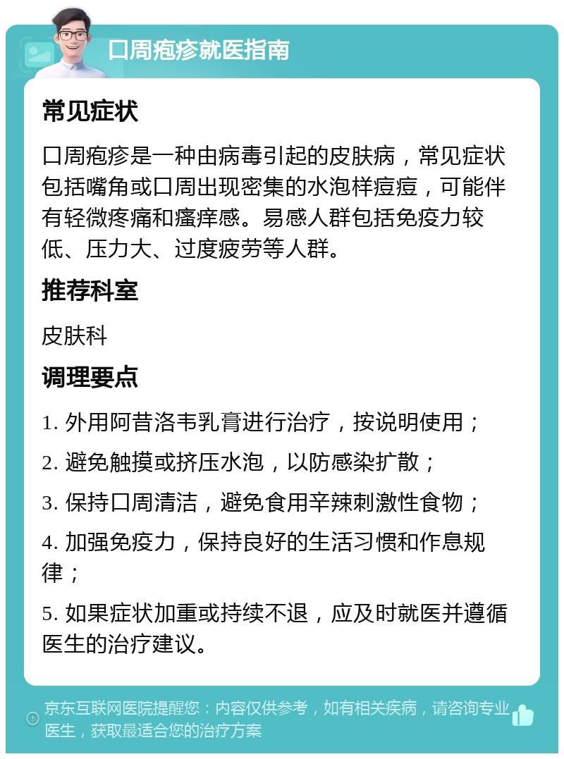 口周疱疹就医指南 常见症状 口周疱疹是一种由病毒引起的皮肤病，常见症状包括嘴角或口周出现密集的水泡样痘痘，可能伴有轻微疼痛和瘙痒感。易感人群包括免疫力较低、压力大、过度疲劳等人群。 推荐科室 皮肤科 调理要点 1. 外用阿昔洛韦乳膏进行治疗，按说明使用； 2. 避免触摸或挤压水泡，以防感染扩散； 3. 保持口周清洁，避免食用辛辣刺激性食物； 4. 加强免疫力，保持良好的生活习惯和作息规律； 5. 如果症状加重或持续不退，应及时就医并遵循医生的治疗建议。