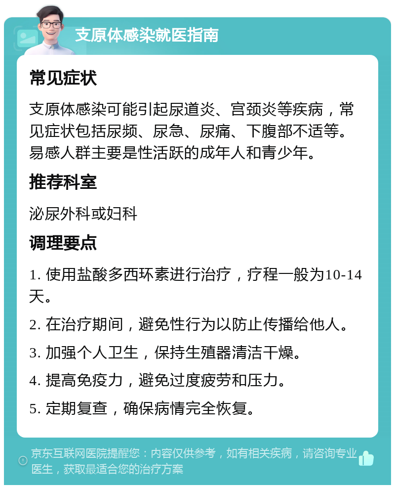 支原体感染就医指南 常见症状 支原体感染可能引起尿道炎、宫颈炎等疾病，常见症状包括尿频、尿急、尿痛、下腹部不适等。易感人群主要是性活跃的成年人和青少年。 推荐科室 泌尿外科或妇科 调理要点 1. 使用盐酸多西环素进行治疗，疗程一般为10-14天。 2. 在治疗期间，避免性行为以防止传播给他人。 3. 加强个人卫生，保持生殖器清洁干燥。 4. 提高免疫力，避免过度疲劳和压力。 5. 定期复查，确保病情完全恢复。