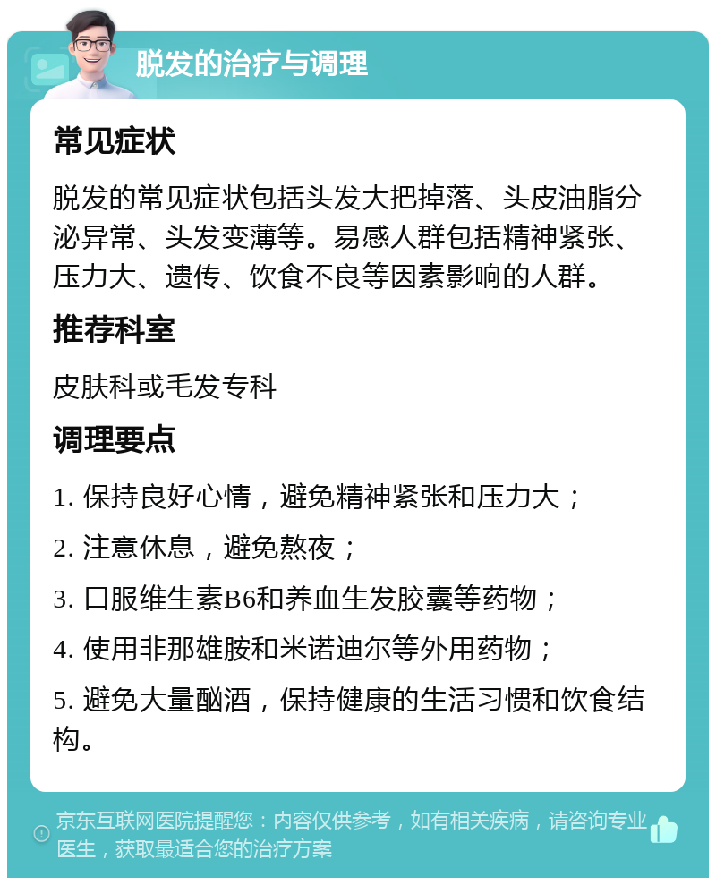 脱发的治疗与调理 常见症状 脱发的常见症状包括头发大把掉落、头皮油脂分泌异常、头发变薄等。易感人群包括精神紧张、压力大、遗传、饮食不良等因素影响的人群。 推荐科室 皮肤科或毛发专科 调理要点 1. 保持良好心情，避免精神紧张和压力大； 2. 注意休息，避免熬夜； 3. 口服维生素B6和养血生发胶囊等药物； 4. 使用非那雄胺和米诺迪尔等外用药物； 5. 避免大量酗酒，保持健康的生活习惯和饮食结构。